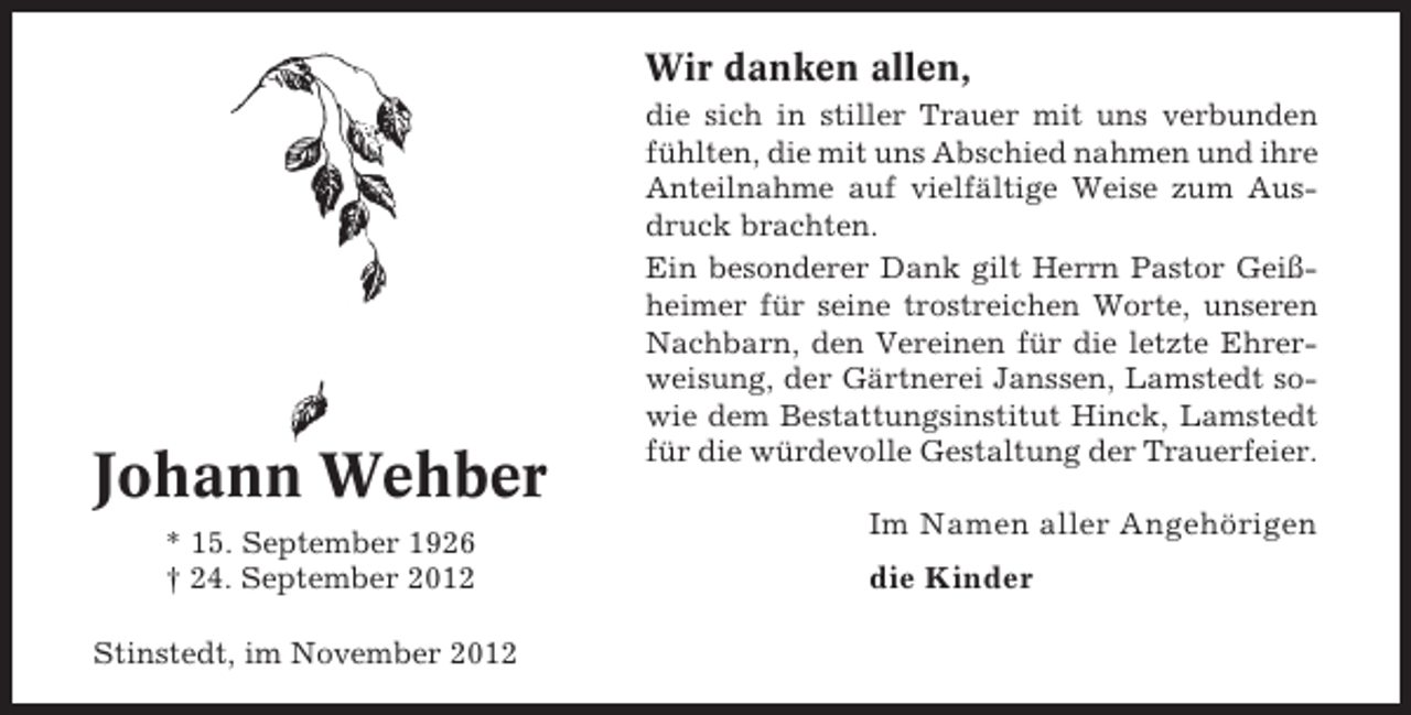 <p>Wir danken allen,</p><p>Johann Wehber<br />* 15. September 1926<br />† 24. September 2012<br />Stinstedt, im November 2012</p><p>die sich in stiller Trauer mit uns verbunden<br />fühlten, die mit uns Abschied nahmen und ihre<br />Anteilnahme auf vielfältige Weise zum Ausdruck brachten.<br />Ein besonderer Dank gilt Herrn Pastor Geißheimer für seine trostreichen Worte, unseren<br />Nachbarn, den Vereinen für die letzte Ehrerweisung, der Gärtnerei Janssen, Lamstedt sowie dem Bestattungsinstitut Hinck, Lamstedt<br />für die würdevolle Gestaltung der Trauerfeier.</p><p>Im Namen aller Angehörigen<br />die Kinder</p>