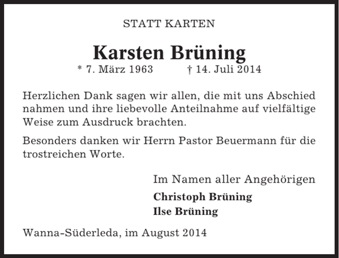 <p>STATT KARTEN</p><p>Karsten Brüning<br />* 7. März 1963</p><p>† 14. Juli 2014</p><p>Herzlichen Dank sagen wir allen, die mit uns Abschied<br />nahmen und ihre liebevolle Anteilnahme auf vielfältige<br />Weise zum Ausdruck brachten.<br />Besonders danken wir Herrn Pastor Beuermann für die<br />trostreichen Worte.</p><p>Im Namen aller Angehörigen<br />Christoph Brüning<br />Ilse Brüning<br />Wanna-Süderleda, im August 2014</p>