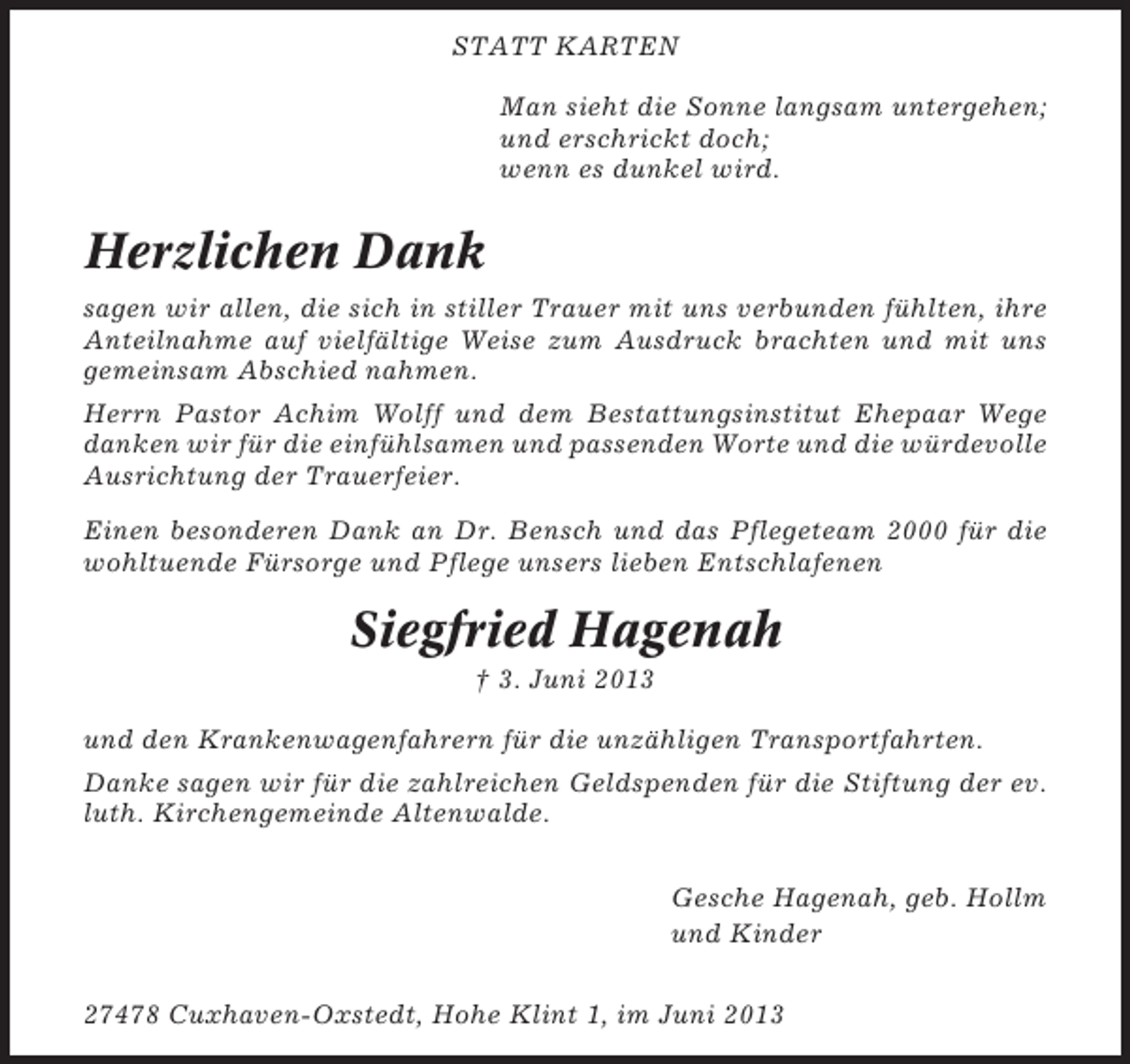 <p>STATT KARTEN<br />Man sieht die Sonne langsam untergehen;<br />und erschrickt doch;<br />wenn es dunkel wird.</p><p>Herzlichen Dank<br />sagen wir allen, die sich in stiller Trauer mit uns verbunden fühlten, ihre<br />Anteilnahme auf vielfältige Weise zum Ausdruck brachten und mit uns<br />gemeinsam Abschied nahmen.<br />Herrn Pastor Achim Wolff und dem Bestattungsinstitut Ehepaar Wege<br />danken wir für die einfühlsamen und passenden Worte und die würdevolle<br />Ausrichtung der Trauerfeier.<br />Einen besonderen Dank an Dr. Bensch und das Pflegeteam 2000 für die<br />wohltuende Fürsorge und Pflege unsers lieben Entschlafenen</p><p>Siegfried Hagenah<br />† 3. Juni 2013<br />und den Krankenwagenfahrern für die unzähligen Transportfahrten.<br />Danke sagen wir für die zahlreichen Geldspenden für die Stiftung der ev.<br />luth. Kirchengemeinde Altenwalde.<br />Gesche Hagenah, geb. Hollm<br />und Kinder<br />27478 Cuxhaven-Oxstedt, Hohe Klint 1, im Juni 2013</p>