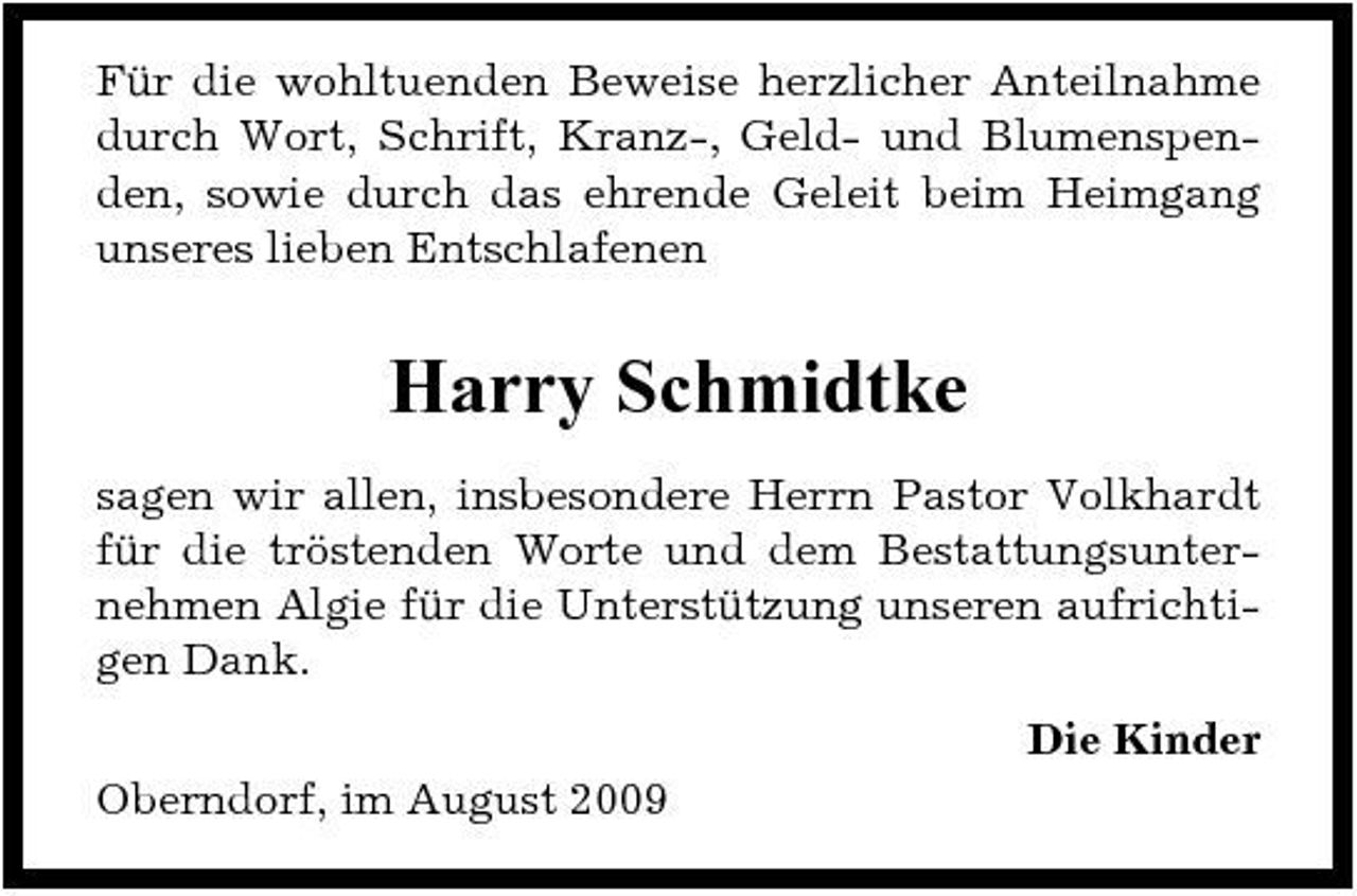 <p>Für die wohltuenden Beweise herzlicher Anteilnahme durch Wort, Schrift, Kranz-, Geld- und Blumenspenden, sowie durch das ehrende Geleit beim Heimgang unseres lieben Entschlafenen</p><p>Harry Schmidtke<br />sagen wir allen, insbesondere Herrn Pastor Volkhardt für die tröstenden Worte und dem Bestattungsunternehmen Algie für die Unterstützung unseren aufrichtigen Dank. Die Kinder Oberndorf, im August 2009</p>