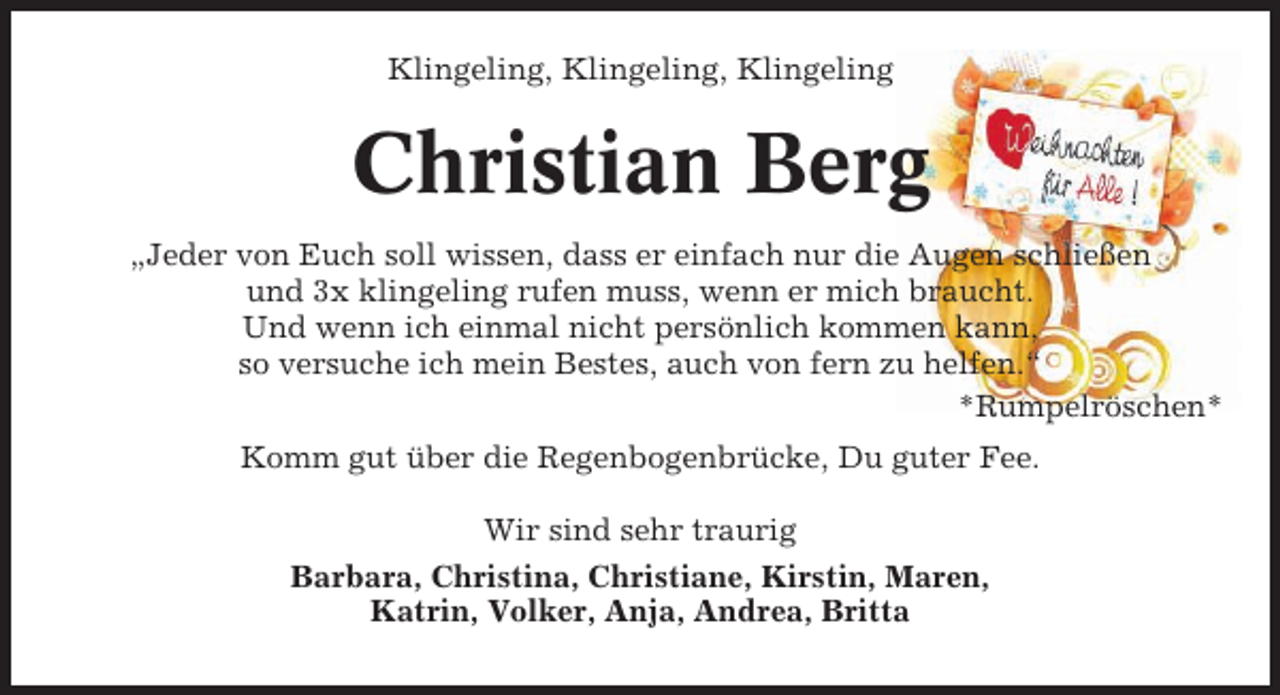 <p>Klingeling, Klingeling, Klingeling</p><p>Christian Berg<br />„Jeder von Euch soll wissen, dass er einfach nur die Augen schließen<br />und 3x klingeling rufen muss, wenn er mich braucht.<br />Und wenn ich einmal nicht persönlich kommen kann,<br />so versuche ich mein Bestes, auch von fern zu helfen.“<br />*Rumpelröschen*<br />Komm gut über die Regenbogenbrücke, Du guter Fee.<br />Wir sind sehr traurig<br />Barbara, Christina, Christiane, Kirstin, Maren,<br />Katrin, Volker, Anja, Andrea, Britta</p>