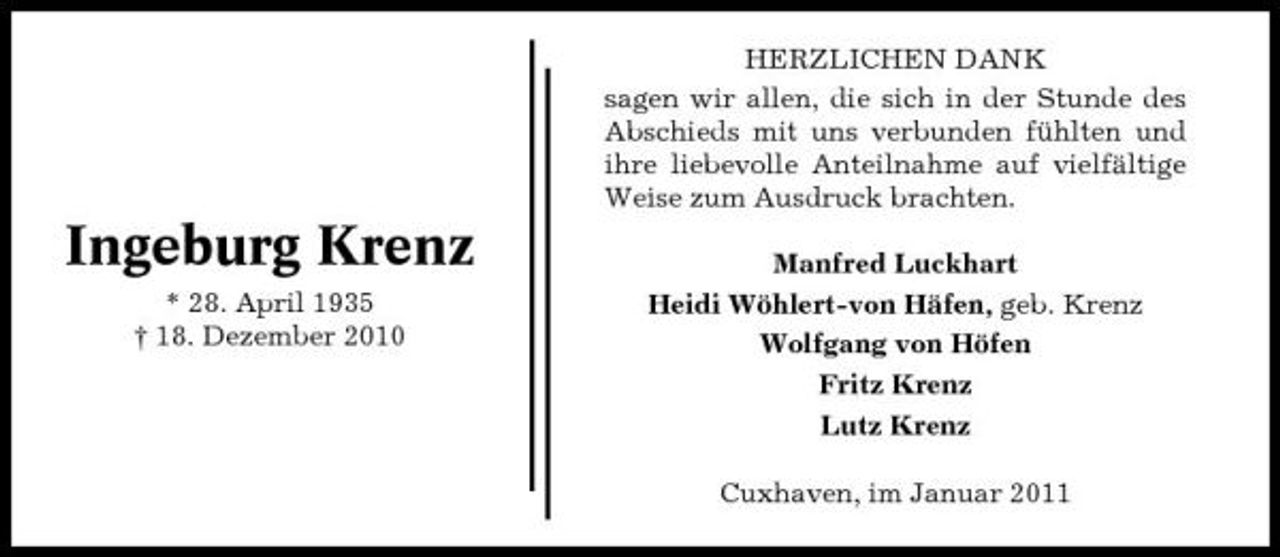 <p>HERZLICHEN DANK sagen wir allen, die sich in der Stunde des Abschieds mit uns verbunden fühlten und ihre liebevolle Anteilnahme auf vielfältige Weise zum Ausdruck brachten.</p><p>Ingeburg Krenz<br />* 28. April 1935 † 18. Dezember 2010</p><p>Manfred Luckhart Heidi Wöhlert-von Häfen, geb. Krenz Wolfgang von Höfen Fritz Krenz Lutz Krenz Cuxhaven, im Januar 2011</p>