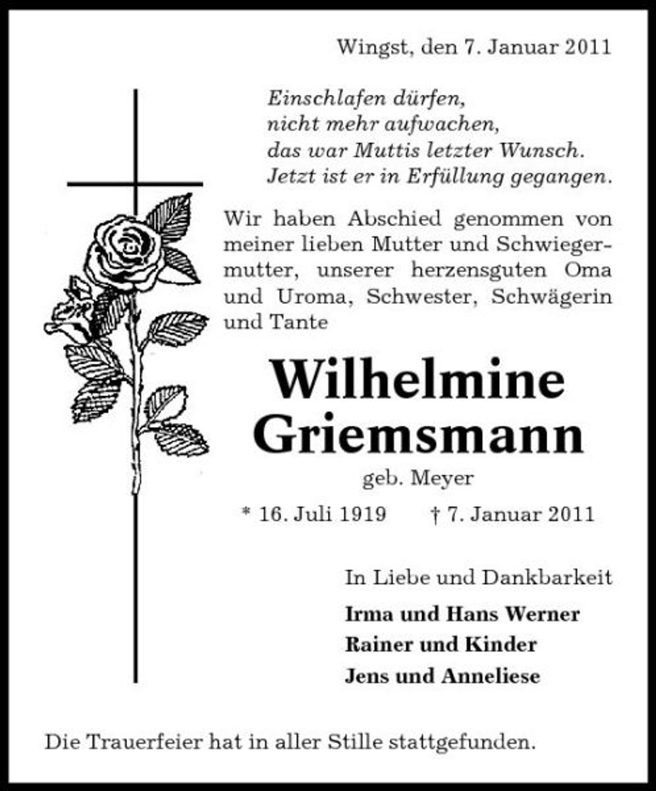 <p>Wingst, den 7. Januar 2011 Einschlafen dürfen, nicht mehr aufwachen, das war Muttis letzter Wunsch. Jetzt ist er in Erfüllung gegangen. Wir haben Abschied genommen von meiner lieben Mutter und Schwiegermutter, unserer herzensguten Oma und Uroma, Schwester, Schwägerin und Tante</p><p>Wilhelmine Griemsmann<br />geb. Meyer * 16. Juli 1919 † 7. Januar 2011 In Liebe und Dankbarkeit Irma und Hans Werner Rainer und Kinder Jens und Anneliese Die Trauerfeier hat in aller Stille stattgefunden.</p>