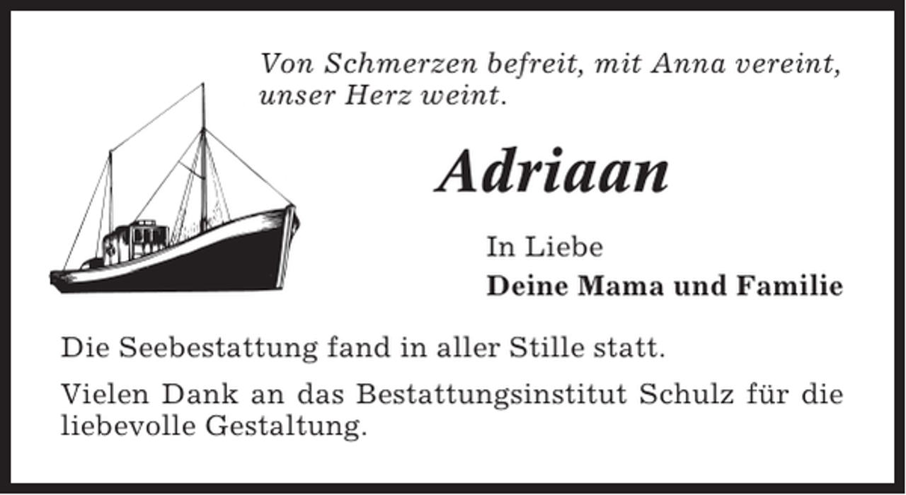 <p>Von Schmerzen befreit, mit Anna vereint,<br />unser Herz weint.</p><p>Adriaan<br />In Liebe<br />Deine Mama und Familie<br />Die Seebestattung fand in aller Stille statt.<br />Vielen Dank an das Bestattungsinstitut Schulz für die<br />liebevolle Gestaltung.</p>