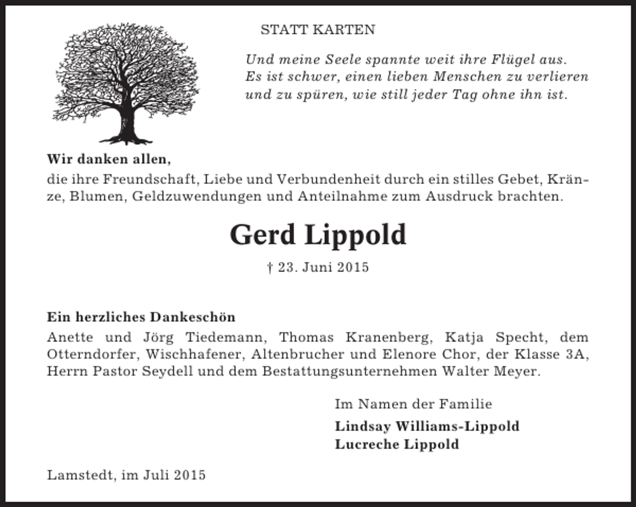 <p>STATT KARTEN</p><p>Und meine Seele spannte weit ihre Flügel aus.<br />Es ist schwer, einen lieben Menschen zu verlieren<br />und zu spüren, wie still jeder Tag ohne ihn ist.</p><p>Wir danken allen,<br />die ihre Freundschaft, Liebe und Verbundenheit durch ein stilles Gebet, Kränze, Blumen, Geldzuwendungen und Anteilnahme zum Ausdruck brachten.</p><p>Gerd Lippold<br />† 23. Juni 2015<br />Ein herzliches Dankeschön<br />Anette und Jörg Tiedemann, Thomas Kranenberg, Katja Specht, dem<br />Otterndorfer, Wischhafener, Altenbrucher und Elenore Chor, der Klasse 3A,<br />Herrn Pastor Seydell und dem Bestattungsunternehmen Walter Meyer.<br />Im Namen der Familie<br />Lindsay Williams-Lippold<br />Lucreche Lippold<br />Lamstedt, im Juli 2015</p>