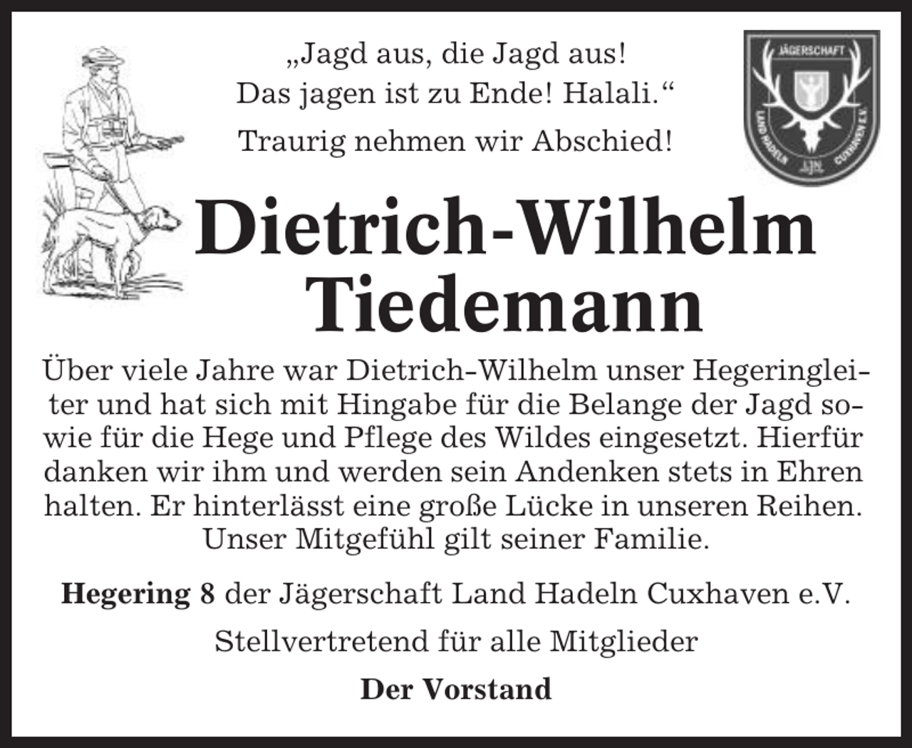 <p>„Jagd aus, die Jagd aus!<br />Das jagen ist zu Ende! Halali.“<br />Traurig nehmen wir Abschied!</p><p>Dietrich-Wilhelm<br />Tiedemann<br />Über viele Jahre war Dietrich-Wilhelm unser Hegeringleiter und hat sich mit Hingabe für die Belange der Jagd sowie für die Hege und Pflege des Wildes eingesetzt. Hierfür<br />danken wir ihm und werden sein Andenken stets in Ehren<br />halten. Er hinterlässt eine große Lücke in unseren Reihen.<br />Unser Mitgefühl gilt seiner Familie.<br />Hegering 8 der Jägerschaft Land Hadeln Cuxhaven e.V.<br />Stellvertretend für alle Mitglieder<br />Der Vorstand</p>