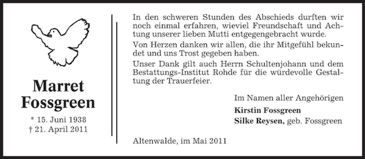 <p>Marret Fossgreen<br />* 15. Juni 1938 † 21. April 2011</p><p>In den schweren Stunden des Abschieds durften wir noch einmal erfahren, wieviel Freundschaft und Achtung unserer lieben Mutti entgegengebracht wurde. Von Herzen danken wir allen, die ihr Mitgefühl bekundet und uns Trost gegeben haben. Unser Dank gilt auch Herrn Schultenjohann und dem Bestattungs-Institut Rohde für die würdevolle Gestaltung der Trauerfeier. Im Namen aller Angehörigen Kirstin Fossgreen Silke Reysen, geb. Fossgreen Altenwalde, im Mai 2011</p>