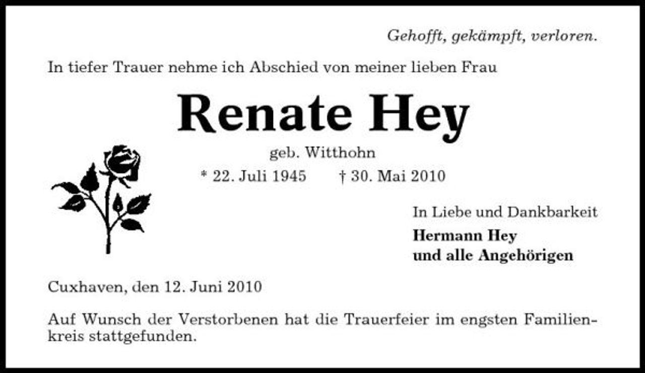 <p>Gehofft, gekämpft, verloren. In tiefer Trauer nehme ich Abschied von meiner lieben Frau</p><p>Renate Hey<br />geb. Witthohn * 22. Juli 1945 † 30. Mai 2010<br />In Liebe und Dankbarkeit</p><p>Hermann Hey und alle Angehörigen Cuxhaven, den 12. Juni 2010 Auf Wunsch der Verstorbenen hat die Trauerfeier im engsten Familienkreis stattgefunden.</p>