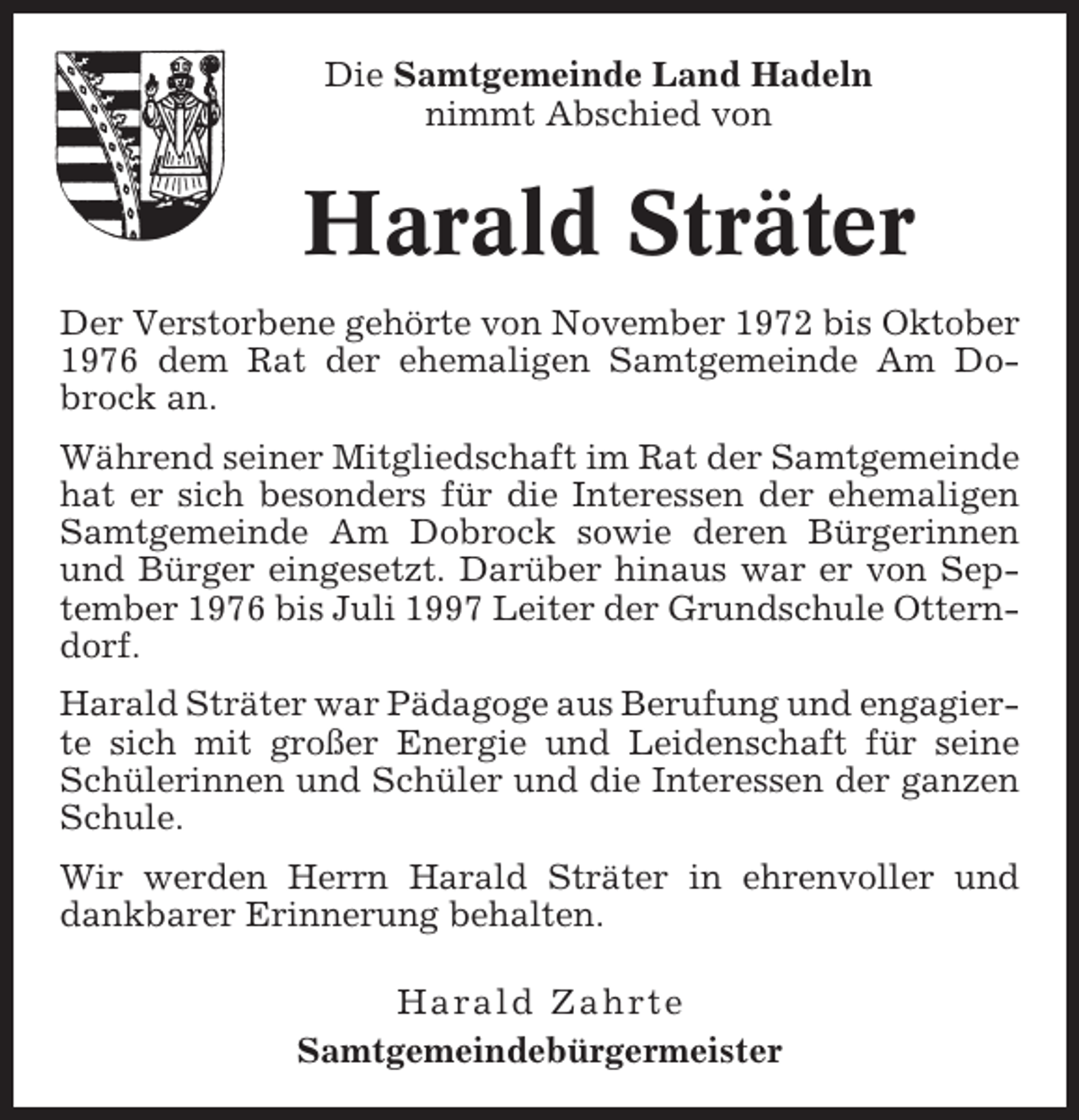 <p>Die Samtgemeinde Land Hadeln<br />nimmt Abschied von</p><p>Harald Sträter<br />Der Verstorbene gehörte von November 1972 bis Oktober<br />1976 dem Rat der ehemaligen Samtgemeinde Am Dobrock an.<br />Während seiner Mitgliedschaft im Rat der Samtgemeinde<br />hat er sich besonders für die Interessen der ehemaligen<br />Samtgemeinde Am Dobrock sowie deren Bürgerinnen<br />und Bürger eingesetzt. Darüber hinaus war er von September 1976 bis Juli 1997 Leiter der Grundschule Otterndorf.<br />Harald Sträter war Pädagoge aus Berufung und engagierte sich mit großer Energie und Leidenschaft für seine<br />Schülerinnen und Schüler und die Interessen der ganzen<br />Schule.<br />Wir werden Herrn Harald Sträter in ehrenvoller und<br />dankbarer Erinnerung behalten.<br />Harald Zahrte<br />Samtgemeindebürgermeister</p>