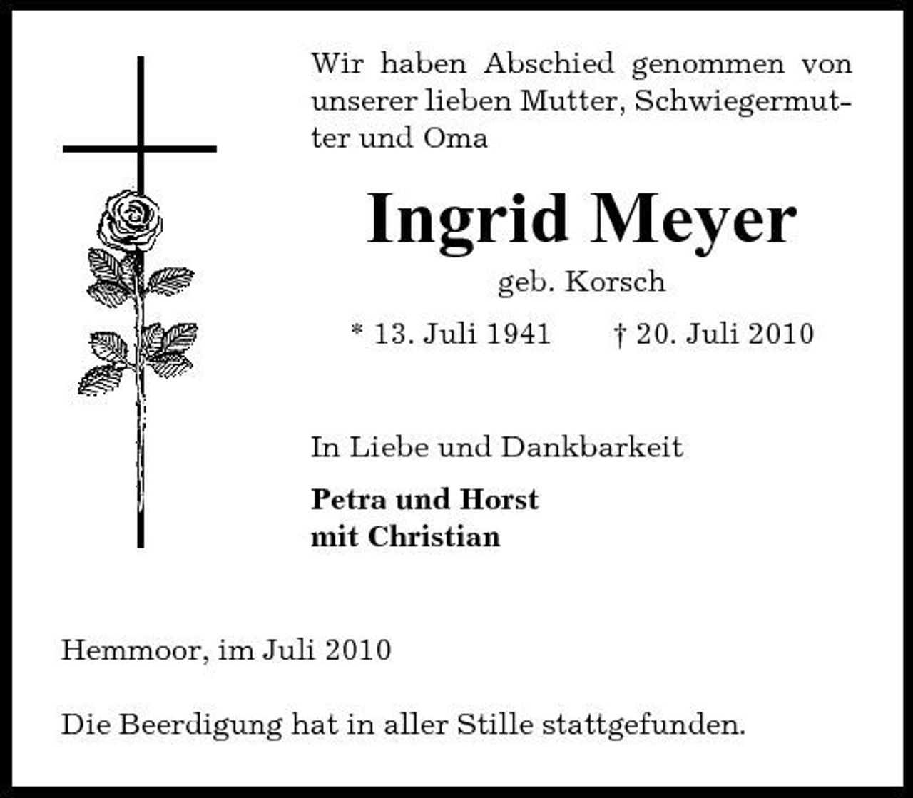 <p>Wir haben Abschied genommen von unserer lieben Mutter, Schwiegermutter und Oma</p><p>Ingrid Meyer<br />geb. Korsch * 13. Juli 1941 † 20. Juli 2010 In Liebe und Dankbarkeit Petra und Horst mit Christian</p><p>Hemmoor, im Juli 2010 Die Beerdigung hat in aller Stille stattgefunden.</p>