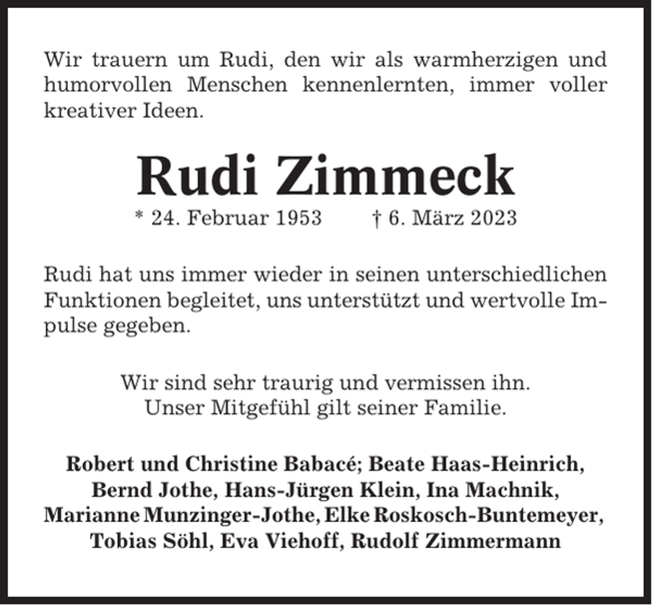 <p>Wir trauern um Rudi, den wir als warmherzigen und<br />humorvollen Menschen kennenlernten, immer voller<br />kreativer Ideen.</p><p>Rudi Zimmeck<br />* 24. Februar 1953</p><p>† 6. März 2023</p><p>Rudi hat uns immer wieder in seinen unterschiedlichen<br />Funktionen begleitet, uns unterstützt und wertvolle Impulse gegeben.<br />Wir sind sehr traurig und vermissen ihn.<br />Unser Mitgefühl gilt seiner Familie.<br />Robert und Christine Babacé; Beate Haas-Heinrich,<br />Bernd Jothe, Hans-Jürgen Klein, Ina Machnik,<br />Marianne Munzinger-Jothe, Elke Roskosch-Buntemeyer,<br />Tobias Söhl, Eva Viehoff, Rudolf Zimmermann</p>