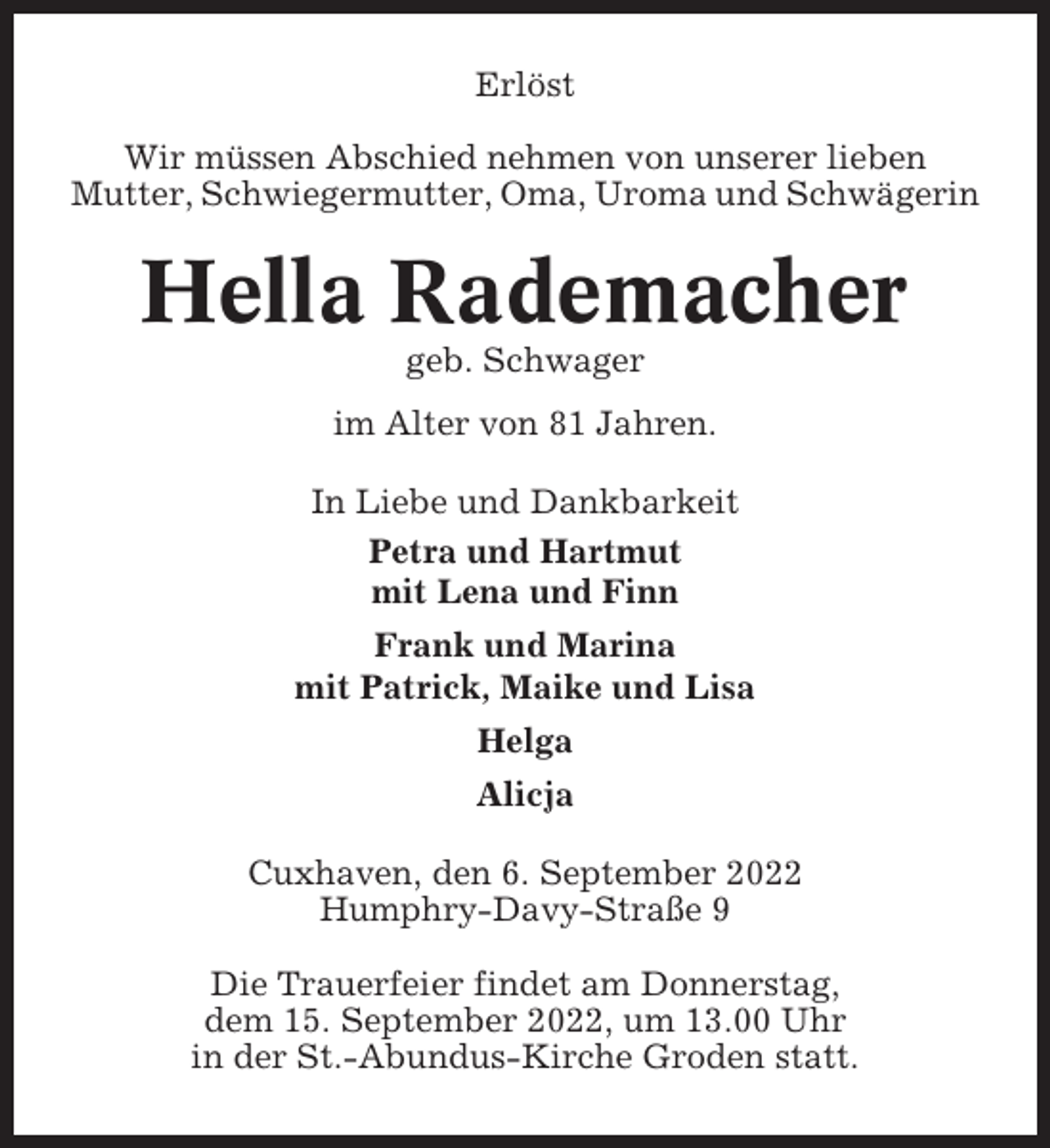 <p>Erlöst<br />Wir müssen Abschied nehmen von unserer lieben<br />Mutter, Schwiegermutter, Oma, Uroma und Schwägerin</p><p>Hella Rademacher<br />geb. Schwager<br />im Alter von 81 Jahren.<br />In Liebe und Dankbarkeit<br />Petra und Hartmut<br />mit Lena und Finn<br />Frank und Marina<br />mit Patrick, Maike und Lisa<br />Helga<br />Alicja<br />Cuxhaven, den 6. September 2022<br />Humphry-Davy-Straße 9<br />Die Trauerfeier findet am Donnerstag,<br />dem 15. September 2022, um 13.00 Uhr<br />in der St.-Abundus-Kirche Groden statt.</p>