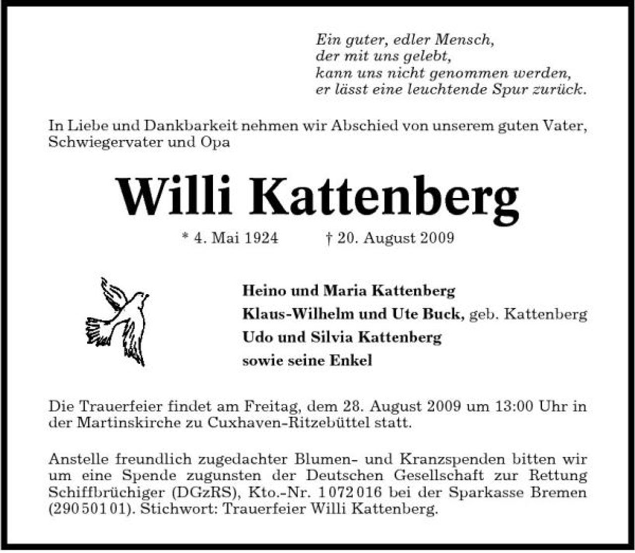 <p>Ein guter, edler Mensch, der mit uns gelebt, kann uns nicht genommen werden, er lässt eine leuchtende Spur zurück. In Liebe und Dankbarkeit nehmen wir Abschied von unserem guten Vater, Schwiegervater und Opa</p><p>Willi Kattenberg<br />* 4. Mai 1924 † 20. August 2009 Heino und Maria Kattenberg Klaus-Wilhelm und Ute Buck, geb. Kattenberg Udo und Silvia Kattenberg sowie seine Enkel Die Trauerfeier findet am Freitag, dem 28. August 2009 um 13:00 Uhr in der Martinskirche zu Cuxhaven-Ritzebüttel statt. Anstelle freundlich zugedachter Blumen- und Kranzspenden bitten wir um eine Spende zugunsten der Deutschen Gesellschaft zur Rettung Schiffbrüchiger (DGzRS), Kto.-Nr. 1 072 016 bei der Sparkasse Bremen (290 5). Stichwort: Trauerfeier Willi Kattenberg.</p>