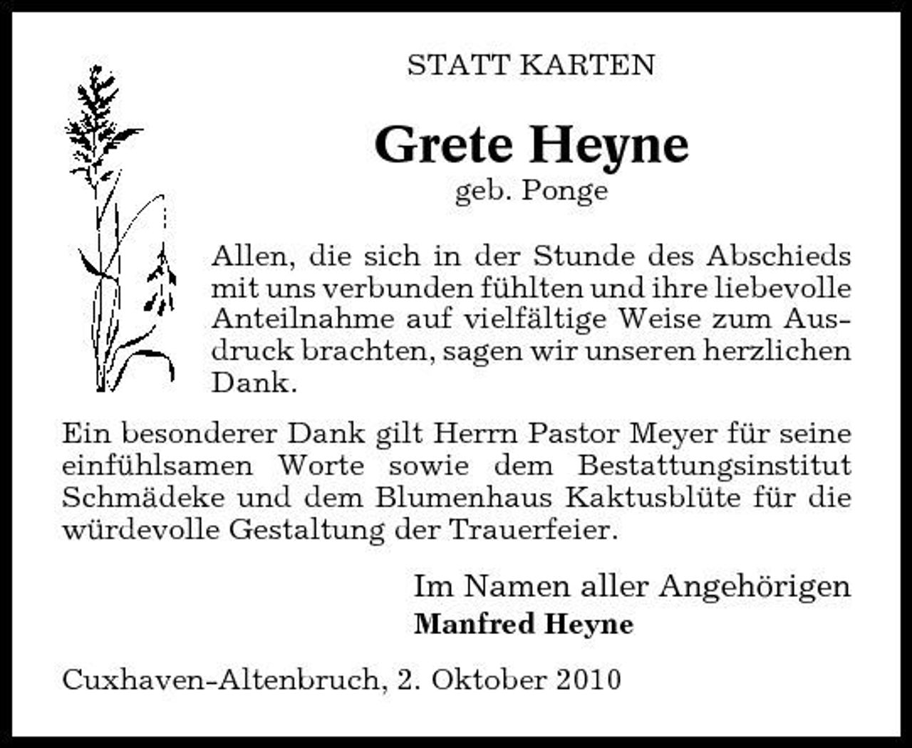 <p>STATT KARTEN</p><p>Grete Heyne<br />geb. Ponge Allen, die sich in der Stunde des Abschieds mit uns verbunden fühlten und ihre liebevolle Anteilnahme auf vielfältige Weise zum Ausdruck brachten, sagen wir unseren herzlichen Dank. Ein besonderer Dank gilt Herrn Pastor Meyer für seine einfühlsamen Worte sowie dem Bestattungsinstitut Schmädeke und dem Blumenhaus Kaktusblüte für die würdevolle Gestaltung der Trauerfeier.</p><p>Im Namen aller Angehörigen<br />Manfred Heyne Cuxhaven-Altenbruch, 2. Oktober 2010</p>