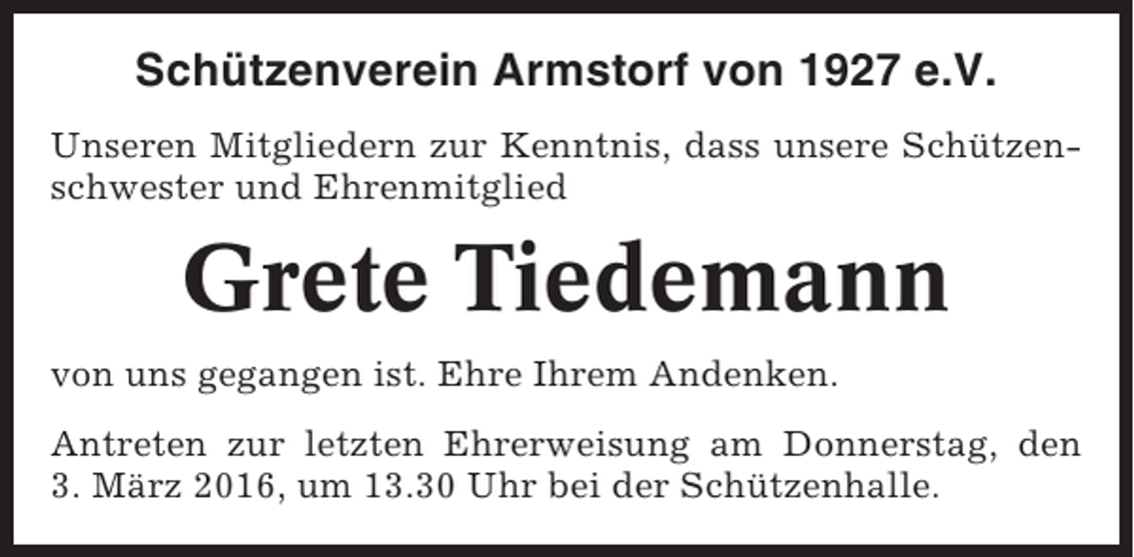 <p>Schützenverein Armstorf von 1927 e.V.<br />Unseren Mitgliedern zur Kenntnis, dass unsere Schützenschwester und Ehrenmitglied</p><p>Grete Tiedemann<br />von uns gegangen ist. Ehre Ihrem Andenken.<br />Antreten zur letzten Ehrerweisung am Donnerstag, den<br />3. März 2016, um 13.30 Uhr bei der Schützenhalle.</p>