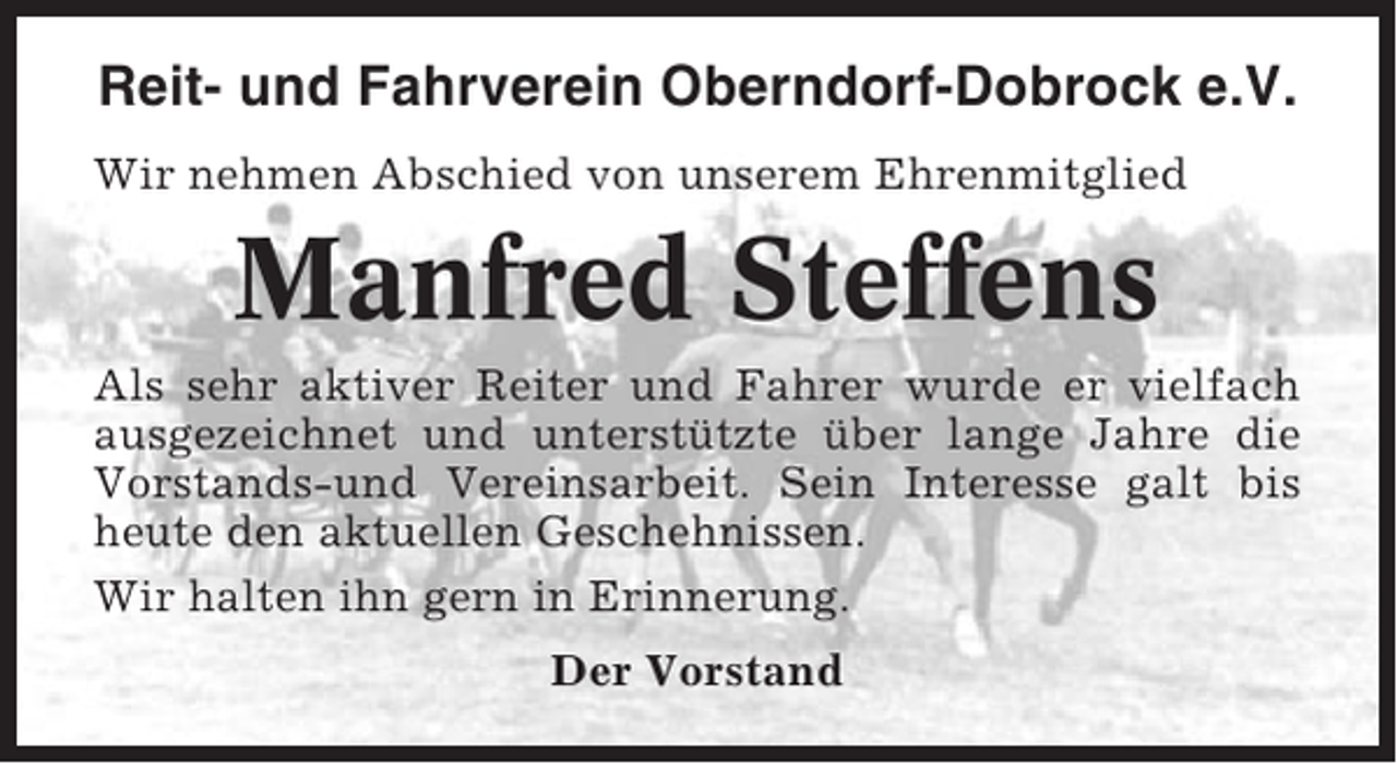 <p>Reit- und Fahrverein Oberndorf-Dobrock e.V.<br />Wir nehmen Abschied von unserem Ehrenmitglied</p><p>Manfred Steffens<br />Als sehr aktiver Reiter und Fahrer wurde er vielfach<br />ausgezeichnet und unterstützte über lange Jahre die<br />Vorstands-und Vereinsarbeit. Sein Interesse galt bis<br />heute den aktuellen Geschehnissen.<br />Wir halten ihn gern in Erinnerung.<br />Der Vorstand</p>