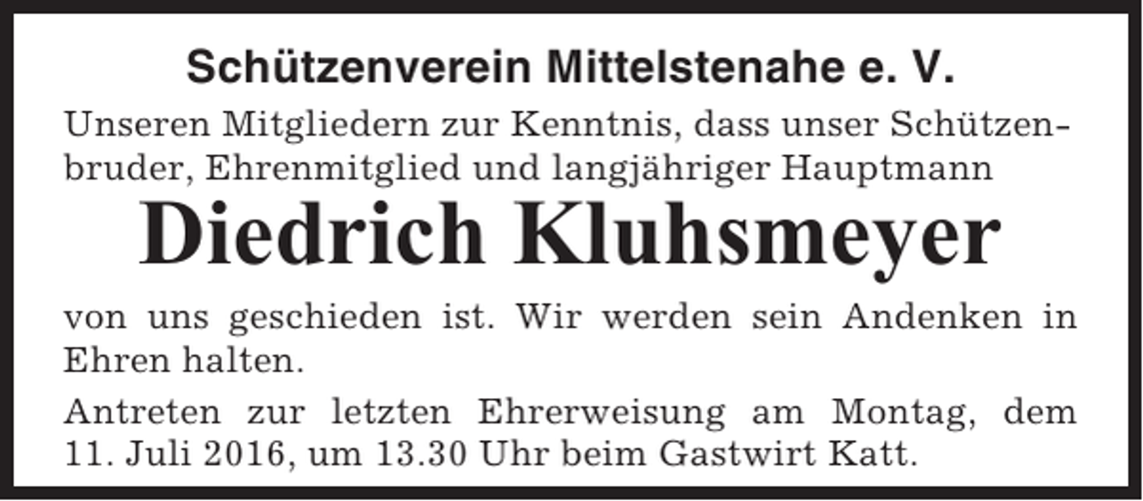 <p>Schützenverein Mittelstenahe e. V.<br />Unseren Mitgliedern zur Kenntnis, dass unser Schützenbruder, Ehrenmitglied und langjähriger Hauptmann</p><p>Diedrich Kluhsmeyer<br />von uns geschieden ist. Wir werden sein Andenken in<br />Ehren halten.<br />Antreten zur letzten Ehrerweisung am Montag, dem<br />11. Juli 2016, um 13.30 Uhr beim Gastwirt Katt.</p>