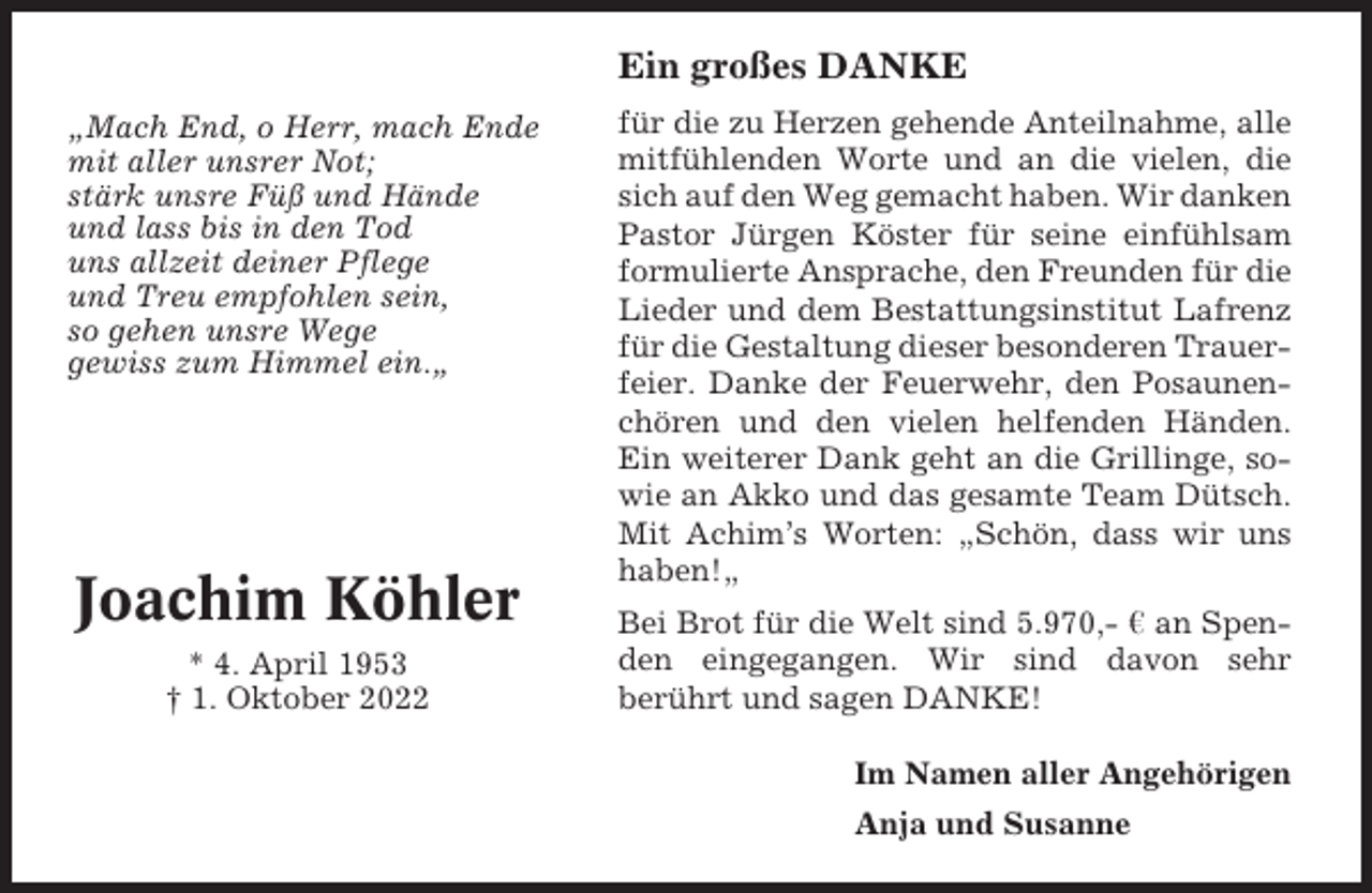 <p>Ein großes DANKE<br />„Mach End, o Herr, mach Ende<br />mit aller unsrer Not;<br />stärk unsre Füß und Hände<br />und lass bis in den Tod<br />uns allzeit deiner Pflege<br />und Treu empfohlen sein,<br />so gehen unsre Wege<br />gewiss zum Himmel ein.„</p><p>Joachim Köhler<br />* 4. April 1953<br />† 1. Oktober 2022</p><p>für die zu Herzen gehende Anteilnahme, alle<br />mitfühlenden Worte und an die vielen, die<br />sich auf den Weg gemacht haben. Wir danken<br />Pastor Jürgen Köster für seine einfühlsam<br />formulierte Ansprache, den Freunden für die<br />Lieder und dem Bestattungsinstitut Lafrenz<br />für die Gestaltung dieser besonderen Trauerfeier. Danke der Feuerwehr, den Posaunenchören und den vielen helfenden Händen.<br />Ein weiterer Dank geht an die Grillinge, sowie an Akko und das gesamte Team Dütsch.<br />Mit Achim’s Worten: „Schön, dass wir uns<br />haben!„<br />Bei Brot für die Welt sind 5.970,- ¤ an Spenden eingegangen. Wir sind davon sehr<br />berührt und sagen DANKE!<br />Im Namen aller Angehörigen<br />Anja und Susanne</p>