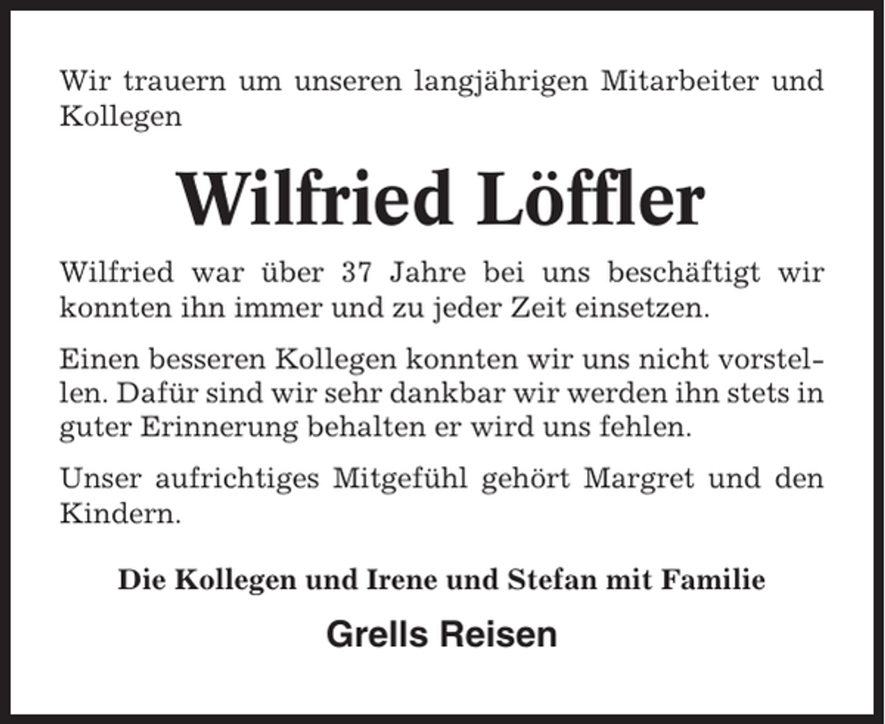 <p>Wir trauern um unseren langjährigen Mitarbeiter und<br />Kollegen</p><p>Wilfried Löffler<br />Wilfried war über 37 Jahre bei uns beschäftigt wir<br />konnten ihn immer und zu jeder Zeit einsetzen.<br />Einen besseren Kollegen konnten wir uns nicht vorstellen. Dafür sind wir sehr dankbar wir werden ihn stets in<br />guter Erinnerung behalten er wird uns fehlen.<br />Unser aufrichtiges Mitgefühl gehört Margret und den<br />Kindern.<br />Die Kollegen und Irene und Stefan mit Familie</p><p>Grells Reisen</p>