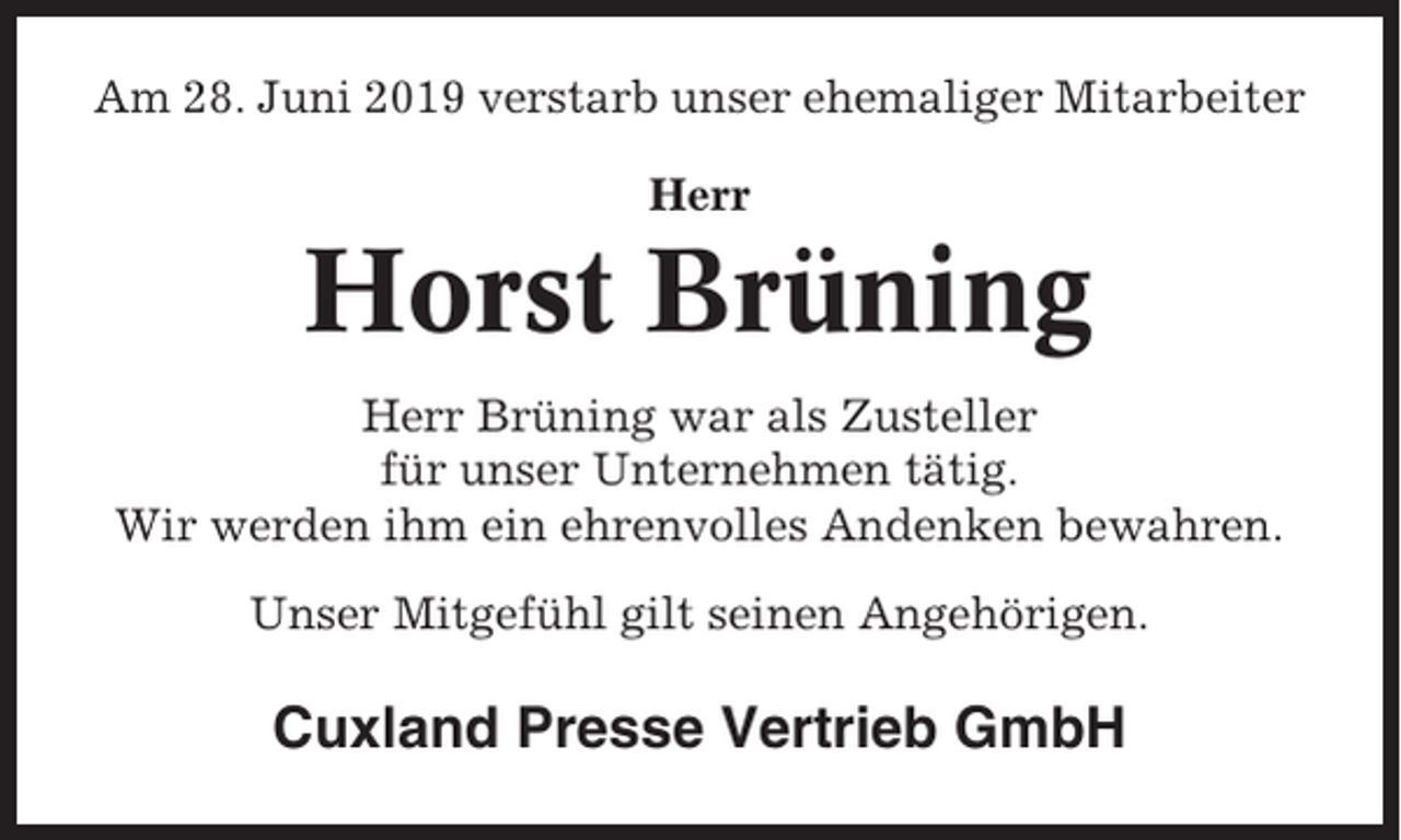 <p>Am 28. Juni 2019 verstarb unser ehemaliger Mitarbeiter<br />Herr</p><p>Horst Brüning<br />Herr Brüning war als Zusteller<br />für unser Unternehmen tätig.<br />Wir werden ihm ein ehrenvolles Andenken bewahren.<br />Unser Mitgefühl gilt seinen Angehörigen.</p><p>Cuxland Presse Vertrieb GmbH</p>