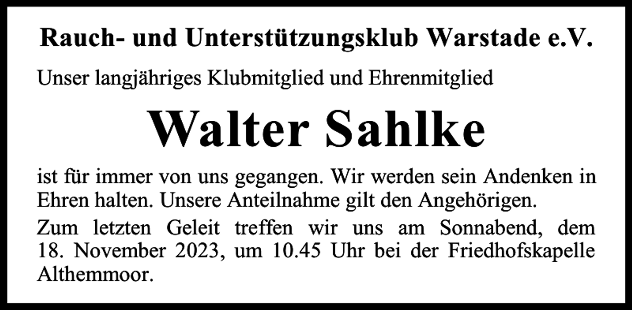 <p>Rauch- und Unterstützungsklub Warstade e.V.<br />Unser langjähriges Klubmitglied und Ehrenmitglied</p><p>Walter Sahlke</p><p>ist für immer von uns gegangen. Wir werden sein Andenken in<br />Ehren halten. Unsere Anteilnahme gilt den Angehörigen.<br />Zum letzten Geleit treffen wir uns am Sonnabend, dem<br />18. November 2023, um 10.45 Uhr bei der Friedhofskapelle<br />Althemmoor.</p>