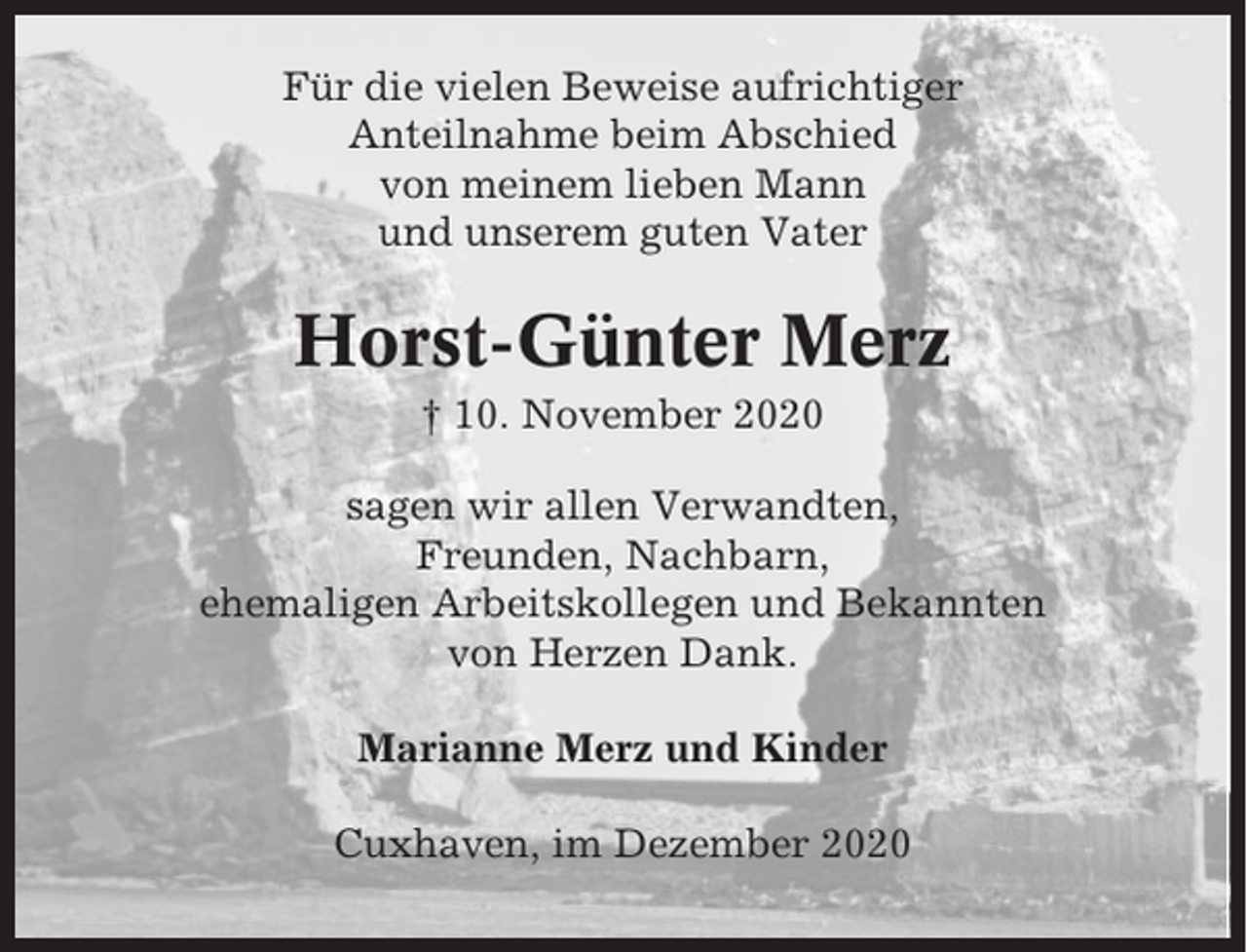 <p>Für die vielen Beweise aufrichtiger<br />Anteilnahme beim Abschied<br />von meinem lieben Mann<br />und unserem guten Vater</p><p>Horst-Günter Merz<br />† 10. November 2020<br />sagen wir allen Verwandten,<br />Freunden, Nachbarn,<br />ehemaligen Arbeitskollegen und Bekannten<br />von Herzen Dank.<br />Marianne Merz und Kinder<br />Cuxhaven, im Dezember 2020</p>