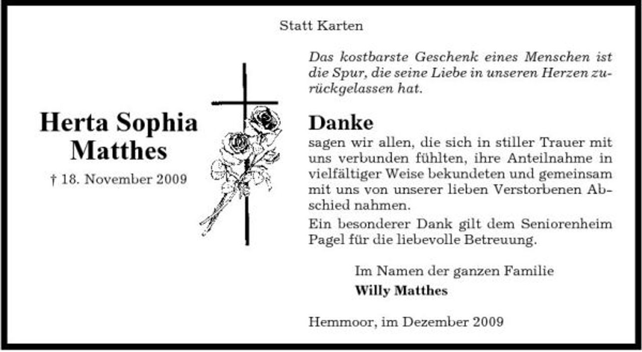 <p>Statt Karten Das kostbarste Geschenk eines Menschen ist die Spur, die seine Liebe in unseren Herzen zurückgelassen hat.</p><p>Herta Sophia Matthes<br />† 18. November 2009</p><p>Danke<br />sagen wir allen, die sich in stiller Trauer mit uns verbunden fühlten, ihre Anteilnahme in vielfältiger Weise bekundeten und gemeinsam mit uns von unserer lieben Verstorbenen Abschied nahmen. Ein besonderer Dank gilt dem Seniorenheim Pagel für die liebevolle Betreuung. Im Namen der ganzen Familie Willy Matthes Hemmoor, im Dezember 2009</p>