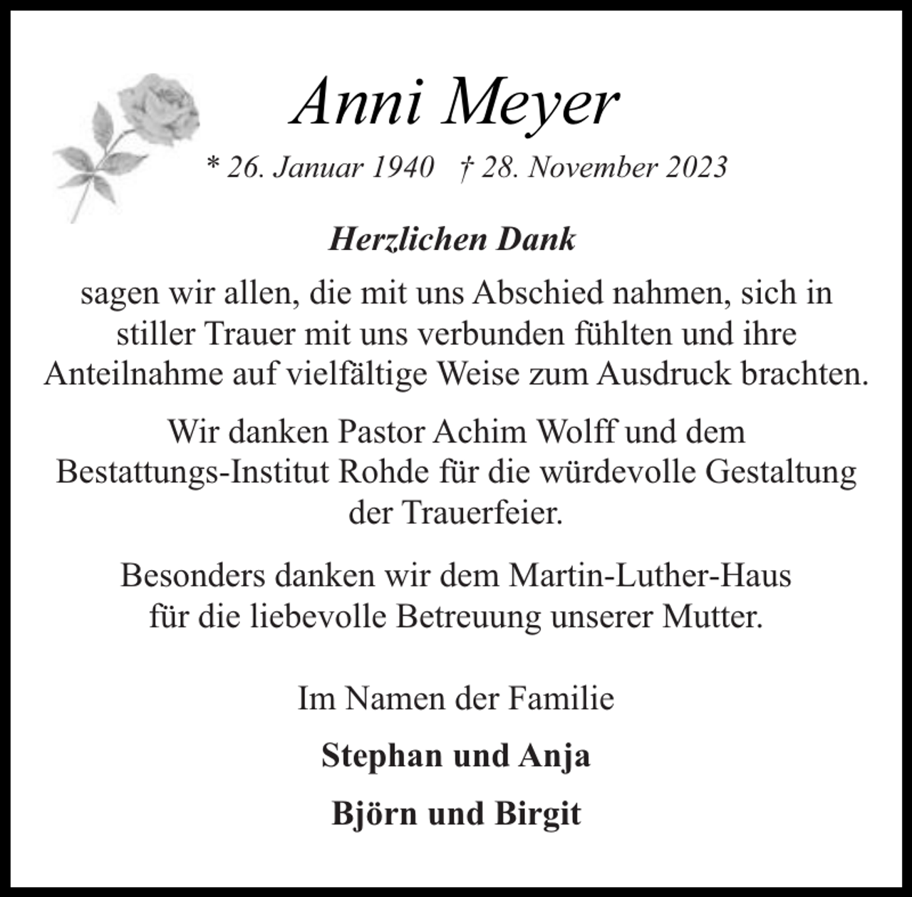 <p>Anni Meyer</p><p>* 26. Januar 1940 † 28. November 2023</p><p>Herzlichen Dank<br />sagen wir allen, die mit uns Abschied nahmen, sich in<br />stiller Trauer mit uns verbunden fühlten und ihre<br />Anteilnahme auf vielfältige Weise zum Ausdruck brachten.<br />Wir danken Pastor Achim Wolff und dem<br />Bestattungs-Institut Rohde für die würdevolle Gestaltung<br />der Trauerfeier.<br />Besonders danken wir dem Martin-Luther-Haus<br />für die liebevolle Betreuung unserer Mutter.<br />Im Namen der Familie<br />Stephan und Anja<br />Björn und Birgit</p>