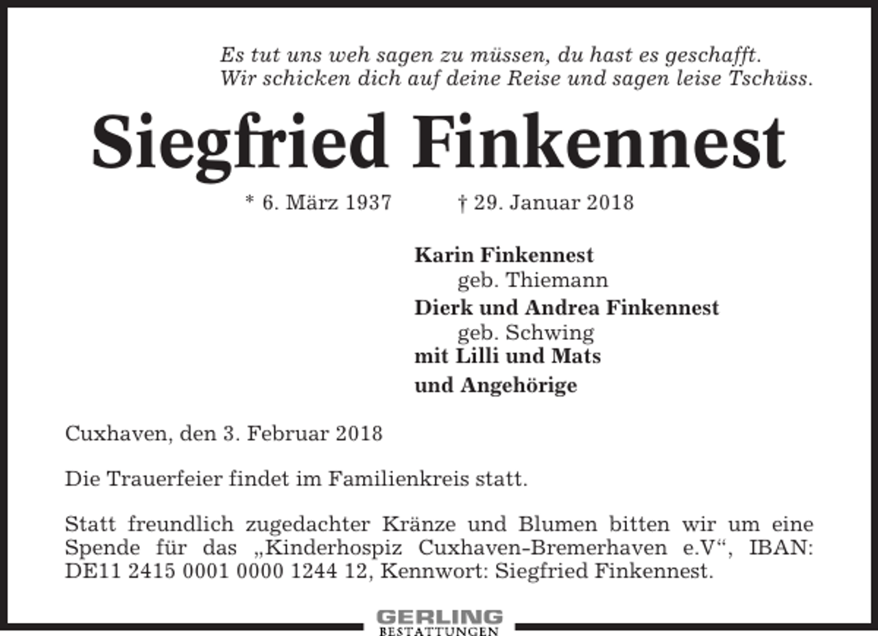 <p>Es tut uns weh sagen zu müssen, du hast es geschafft.<br />Wir schicken dich auf deine Reise und sagen leise Tschüss.</p><p>Siegfried Finkennest<br />* 6. März 1937</p><p>† 29. Januar 2018<br />Karin Finkennest<br />geb. Thiemann<br />Dierk und Andrea Finkennest<br />geb. Schwing<br />mit Lilli und Mats<br />und Angehörige</p><p>Cuxhaven, den 3. Februar 2018<br />Die Trauerfeier findet im Familienkreis statt.<br />Statt freundlich zugedachter Kränze und Blumen bitten wir um eine<br />Spende für das „Kinderhospiz Cuxhaven-Bremerhaven e.V“, IBAN:<br />DE11 2415 0001 0000 1244 12, Kennwort: Siegfried Finkennest.</p>