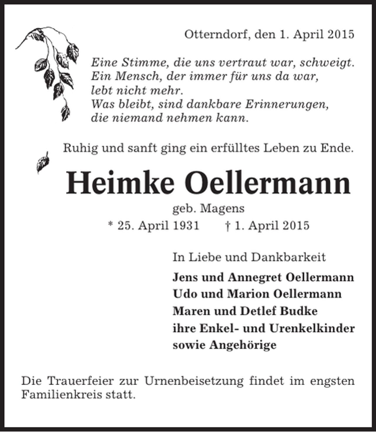 <p>Otterndorf, den 1. April 2015<br />Eine Stimme, die uns vertraut war, schweigt.<br />Ein Mensch, der immer für uns da war,<br />lebt nicht mehr.<br />Was bleibt, sind dankbare Erinnerungen,<br />die niemand nehmen kann.<br />Ruhig und sanft ging ein erfülltes Leben zu Ende.</p><p>Heimke Oellermann<br />geb. Magens<br />* 25. April 1931<br />† 1. April 2015<br />In Liebe und Dankbarkeit<br />Jens und Annegret Oellermann<br />Udo und Marion Oellermann<br />Maren und Detlef Budke<br />ihre Enkel- und Urenkelkinder<br />sowie Angehörige<br />Die Trauerfeier zur Urnenbeisetzung findet im engsten<br />Familienkreis statt.</p>