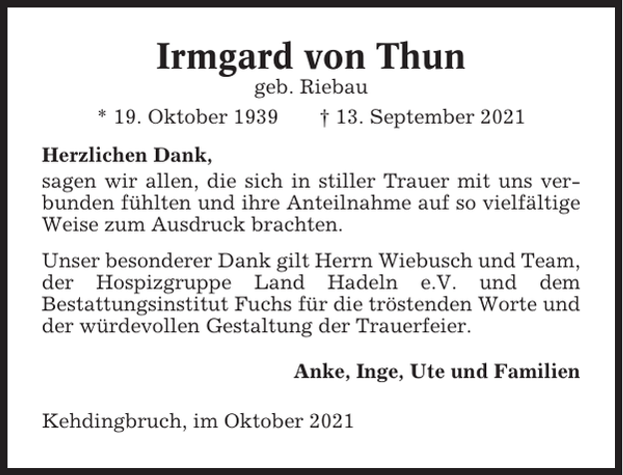 <p>Irmgard von Thun<br />geb. Riebau<br />* 19. Oktober 1939<br />† 13. September 2021<br />Herzlichen Dank,<br />sagen wir allen, die sich in stiller Trauer mit uns verbunden fühlten und ihre Anteilnahme auf so vielfältige<br />Weise zum Ausdruck brachten.<br />Unser besonderer Dank gilt Herrn Wiebusch und Team,<br />der Hospizgruppe Land Hadeln e.V. und dem<br />Bestattungsinstitut Fuchs für die tröstenden Worte und<br />der würdevollen Gestaltung der Trauerfeier.<br />Anke, Inge, Ute und Familien<br />Kehdingbruch, im Oktober 2021</p>