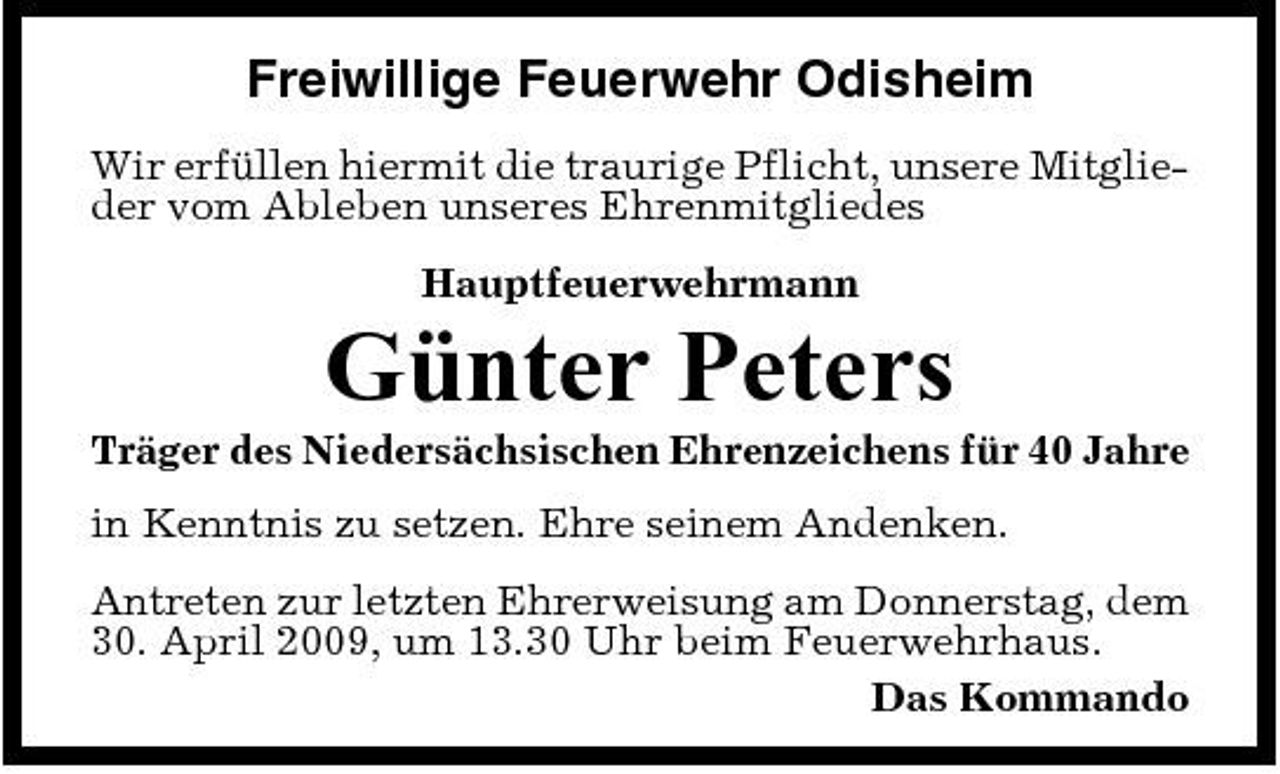 <p>Freiwillige Feuerwehr Odisheim<br />Wir erfüllen hiermit die traurige Pflicht, unsere Mitglieder vom Ableben unseres Ehrenmitgliedes Hauptfeuerwehrmann</p><p>Günter Peters<br />Träger des Niedersächsischen Ehrenzeichens für 40 Jahre in Kenntnis zu setzen. Ehre seinem Andenken. Antreten zur letzten Ehrerweisung am Donnerstag, dem 30. April 2009, um 13.30 Uhr beim Feuerwehrhaus. Das Kommando</p>