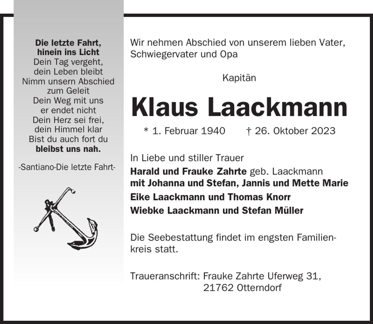 <p>Die letzte Fahrt,<br />hinein ins Licht<br />Dein Tag vergeht,<br />dein Leben bleibt<br />Nimm unsern Abschied<br />zum Geleit<br />Dein Weg mit uns<br />er endet nicht<br />Dein Herz sei frei,<br />dein Himmel klar<br />Bist du auch fort du<br />bleibst uns nah.<br />-Santiano-Die letzte Fahrt-</p><p>Wir nehmen Abschied von unserem lieben Vater,<br />Schwiegervater und Opa<br />Kapitän</p><p>Klaus Laackmann<br />* 1. Februar 1940</p><p>† 26. Oktober 2023</p><p>In Liebe und stiller Trauer<br />Harald und Frauke Zahrte geb. Laackmann<br />mit Johanna und Stefan, Jannis und Mette Marie<br />Eike Laackmann und Thomas Knorr<br />Wiebke Laackmann und Stefan Müller<br />Die Seebestattung findet im engsten Familienkreis statt.<br />Traueranschrift: Frauke Zahrte Uferweg 31,<br />21762 Otterndorf</p>