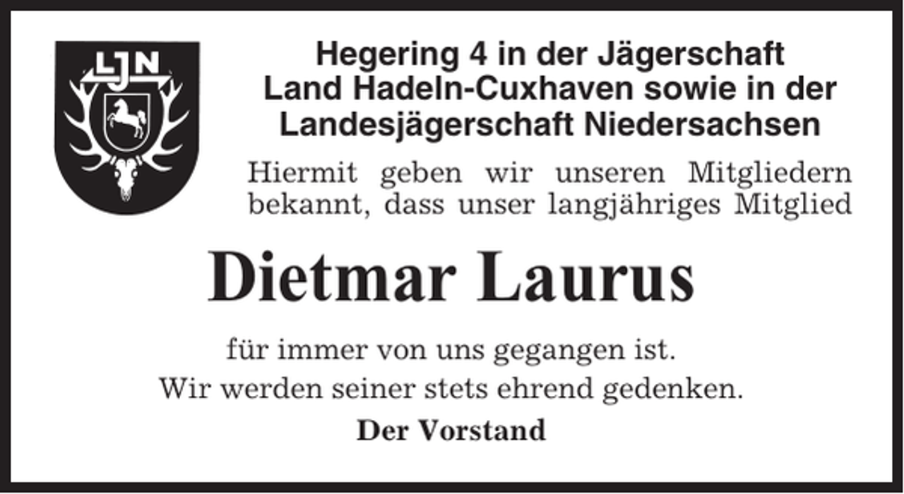 <p>Hegering 4 in der Jägerschaft<br />Land Hadeln-Cuxhaven sowie in der<br />Landesjägerschaft Niedersachsen<br />Hiermit geben wir unseren Mitgliedern<br />bekannt, dass unser langjähriges Mitglied</p><p>Dietmar Laurus<br />für immer von uns gegangen ist.<br />Wir werden seiner stets ehrend gedenken.<br />Der Vorstand</p>