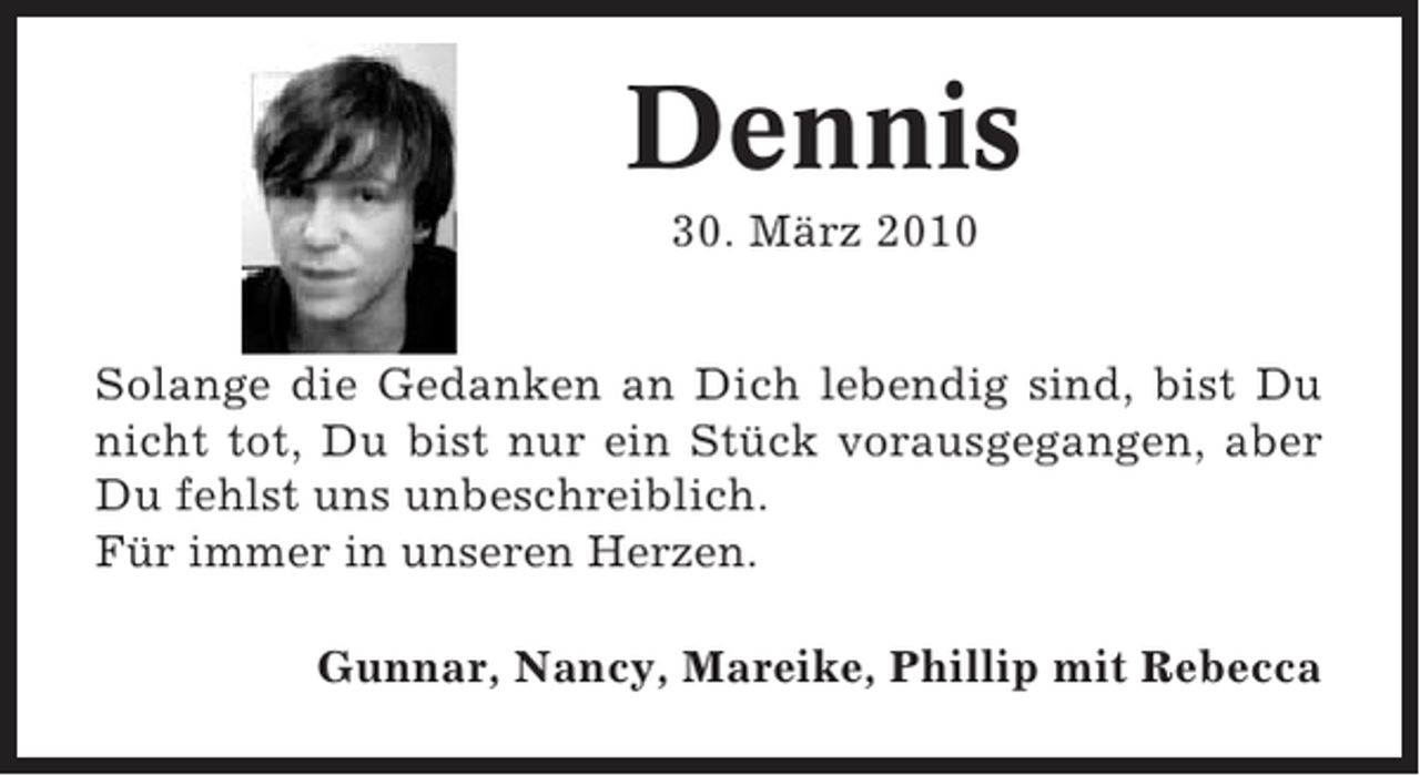 <p>Dennis<br />30. März 2010<br />Solange die Gedanken an Dich lebendig sind, bist Du<br />nicht tot, Du bist nur ein Stück vorausgegangen, aber<br />Du fehlst uns unbeschreiblich.<br />Für immer in unseren Herzen.<br />Gunnar, Nancy, Mareike, Phillip mit Rebecca</p>