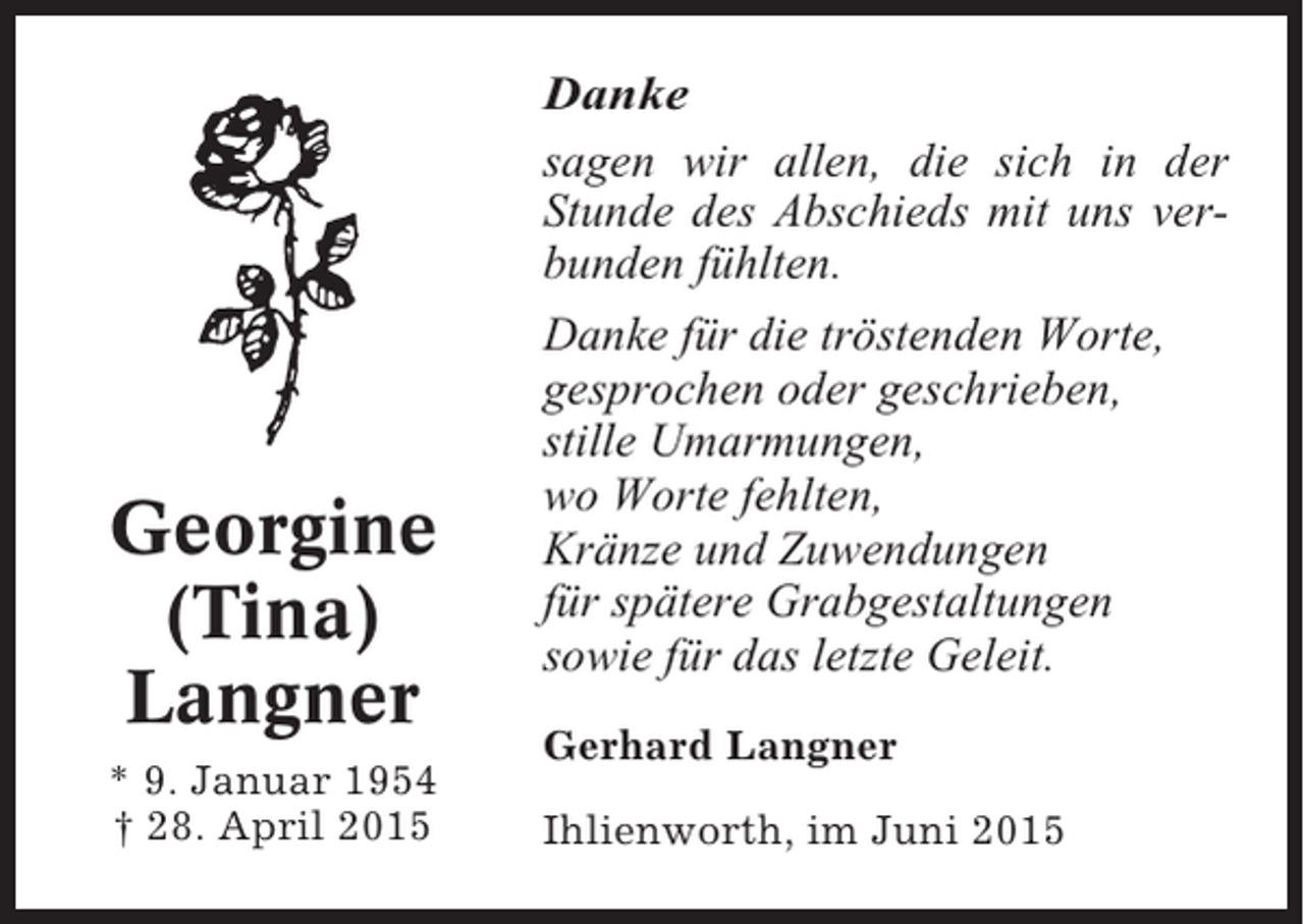 <p>Danke<br />sagen wir allen, die sich in der<br />Stunde des Abschieds mit uns verbunden fühlten.</p><p>Georgine<br />(Tina)<br />Langner<br />* 9. Januar 1954<br />† 28. April 2015</p><p>Danke für die tröstenden Worte,<br />gesprochen oder geschrieben,<br />stille Umarmungen,<br />wo Worte fehlten,<br />Kränze und Zuwendungen<br />für spätere Grabgestaltungen<br />sowie für das letzte Geleit.<br />Gerhard Langner<br />Ihlienworth, im Juni 2015</p>