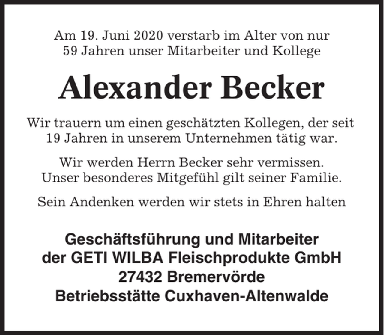 <p>Am 19. Juni 2020 verstarb im Alter von nur<br />59 Jahren unser Mitarbeiter und Kollege</p><p>Alexander Becker<br />Wir trauern um einen geschätzten Kollegen, der seit<br />19 Jahren in unserem Unternehmen tätig war.<br />Wir werden Herrn Becker sehr vermissen.<br />Unser besonderes Mitgefühl gilt seiner Familie.<br />Sein Andenken werden wir stets in Ehren halten</p><p>Geschäftsführung und Mitarbeiter<br />der GETI WILBA Fleischprodukte GmbH<br />27432 Bremervörde<br />Betriebsstätte Cuxhaven-Altenwalde</p>