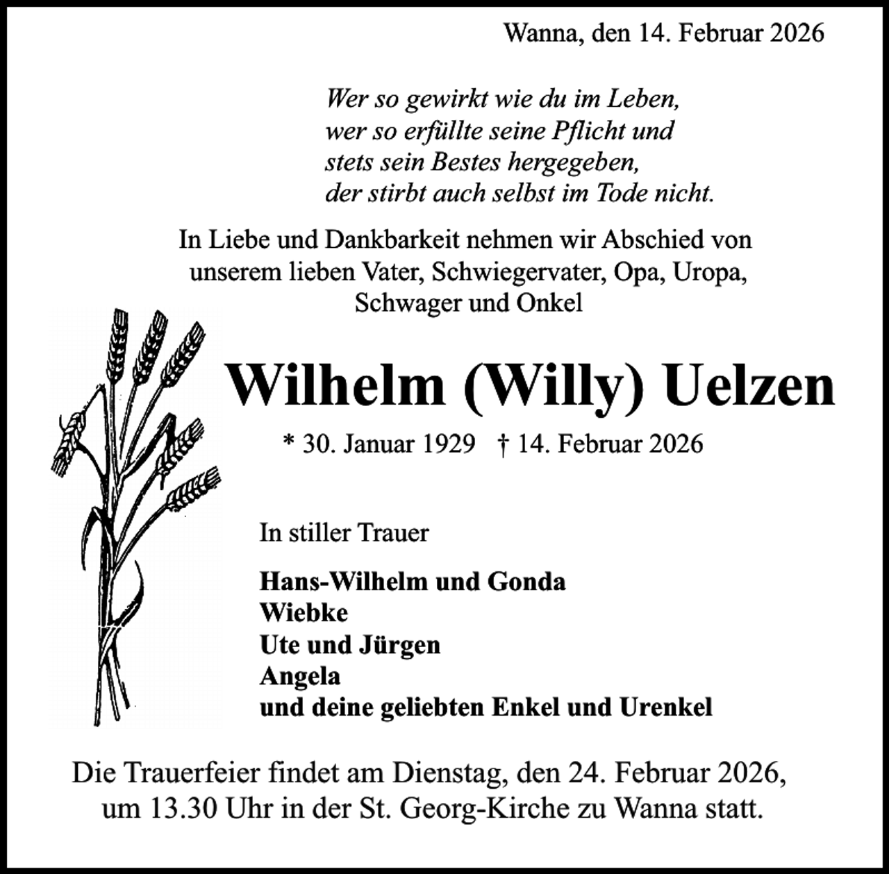 <p>Wanna, den 14. Februar 2026<br />Wer so gewirkt wie du im Leben,<br />wer so erfüllte seine Pflicht und<br />stets sein Bestes hergegeben,<br />der stirbt auch selbst im Tode nicht.<br />In Liebe und Dankbarkeit nehmen wir Abschied von<br />unserem lieben Vater, Schwiegervater, Opa, Uropa,<br />Schwager und Onkel</p><p>Wilhelm (Willy) Uelzen<br />* 30. Januar 1929 † 14. Februar 2026<br />In stiller Trauer<br />Hans-Wilhelm und Gonda<br />Wiebke<br />Ute und Jürgen<br />Angela<br />und deine geliebten Enkel und Urenkel</p><p>Die Trauerfeier findet am Dienstag, den 24. Februar 2026,<br />um 13.30 Uhr in der St. Georg-Kirche zu Wanna statt.</p>