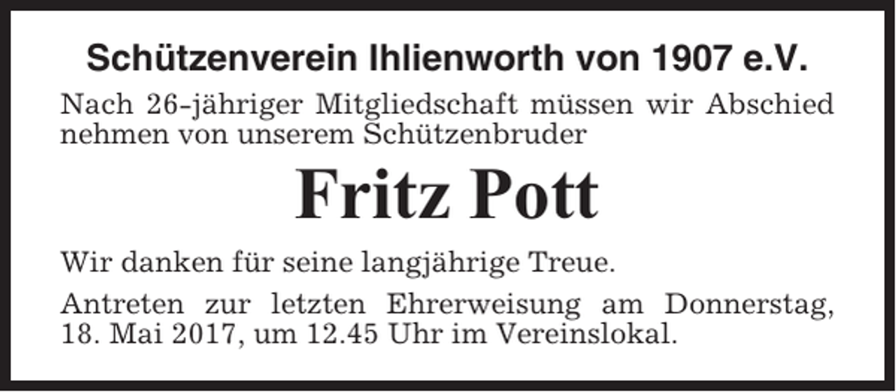 <p>Schützenverein Ihlienworth von 1907 e.V.<br />Nach 26-jähriger Mitgliedschaft müssen wir Abschied<br />nehmen von unserem Schützenbruder</p><p>Fritz Pott<br />Wir danken für seine langjährige Treue.<br />Antreten zur letzten Ehrerweisung am Donnerstag,<br />18. Mai 2017, um 12.45 Uhr im Vereinslokal.</p>