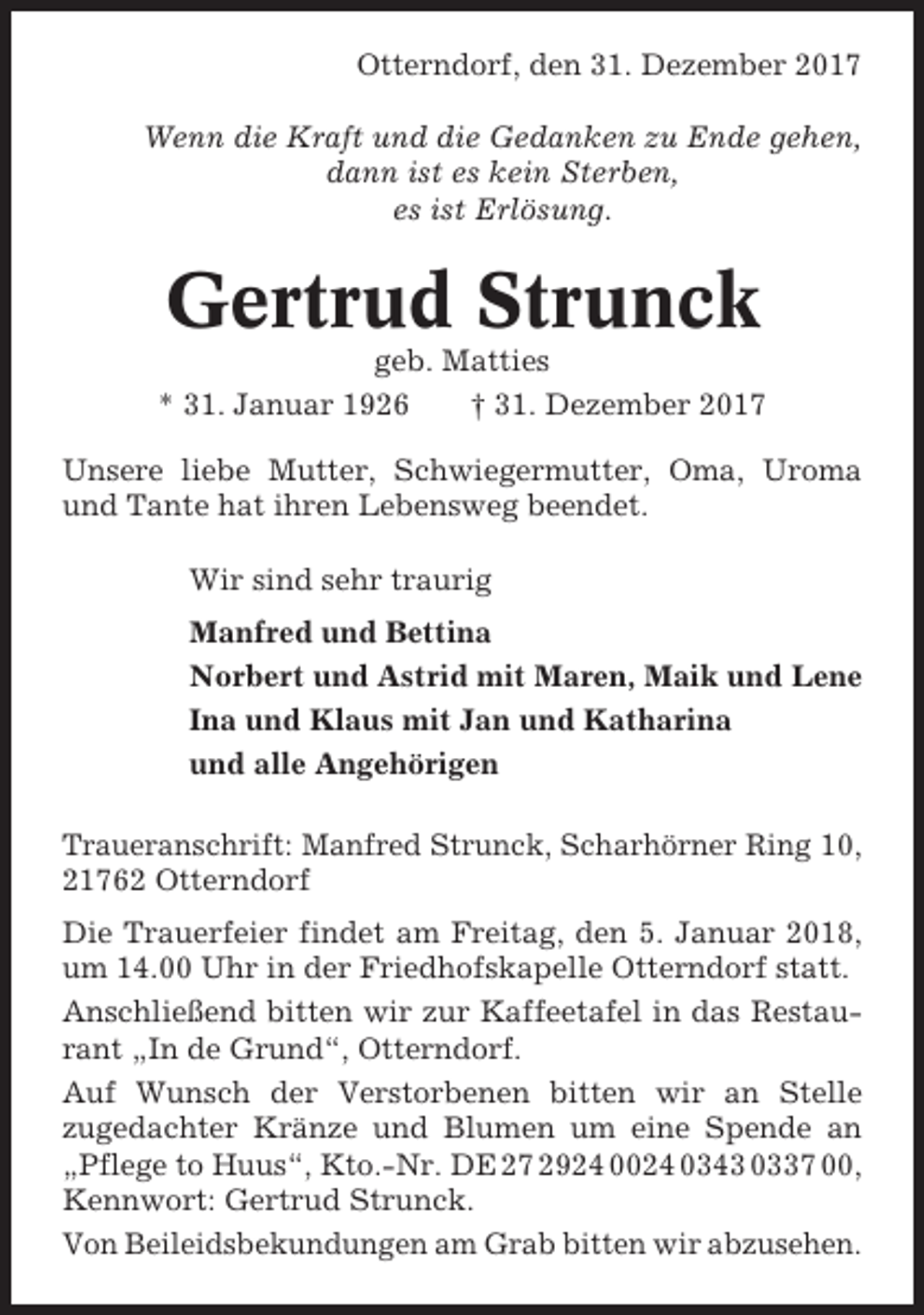<p>Otterndorf, den 31. Dezember 2017<br />Wenn die Kraft und die Gedanken zu Ende gehen,<br />dann ist es kein Sterben,<br />es ist Erlösung.</p><p>Gertrud Strunck<br />geb. Matties<br />* 31. Januar 1926<br />† 31. Dezember 2017<br />Unsere liebe Mutter, Schwiegermutter, Oma, Uroma<br />und Tante hat ihren Lebensweg beendet.<br />Wir sind sehr traurig<br />Manfred und Bettina<br />Norbert und Astrid mit Maren, Maik und Lene<br />Ina und Klaus mit Jan und Katharina<br />und alle Angehörigen<br />Traueranschrift: Manfred Strunck, Scharhörner Ring 10,<br />21762 Otterndorf<br />Die Trauerfeier findet am Freitag, den 5. Januar 2018,<br />um 14.00 Uhr in der Friedhofskapelle Otterndorf statt.<br />Anschließend bitten wir zur Kaffeetafel in das Restaurant „In de Grund“, Otterndorf.<br />Auf Wunsch der Verstorbenen bitten wir an Stelle<br />zugedachter Kränze und Blumen um eine Spende an<br />„Pflege to Huus“, Kto.-Nr. DE 27 2924 0024 0343 0337 00,<br />Kennwort: Gertrud Strunck.<br />Von Beileidsbekundungen am Grab bitten wir abzusehen.</p>
