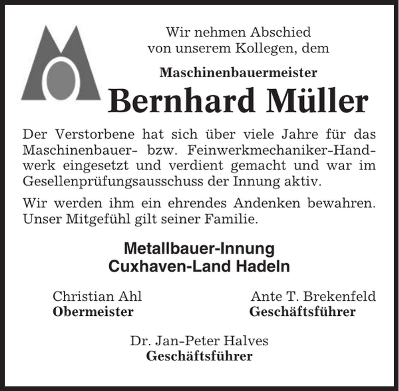 <p>Wir nehmen Abschied<br />von unserem Kollegen, dem<br />Maschinenbauermeister</p><p>Bernhard Müller<br />Der Verstorbene hat sich über viele Jahre für das<br />Maschinenbauer- bzw. Feinwerkmechaniker-Handwerk eingesetzt und verdient gemacht und war im<br />Gesellenprüfungsausschuss der Innung aktiv.<br />Wir werden ihm ein ehrendes Andenken bewahren.<br />Unser Mitgefühl gilt seiner Familie.</p><p>Metallbauer-Innung<br />Cuxhaven-Land Hadeln<br />Christian Ahl<br />Obermeister</p><p>Ante T. Brekenfeld<br />Geschäftsführer</p><p>Dr. Jan-Peter Halves<br />Geschäftsführer</p>