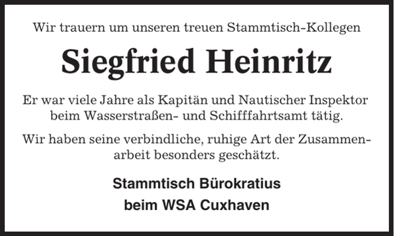 <p>Wir trauern um unseren treuen Stammtisch-Kollegen</p><p>Siegfried Heinritz<br />Er war viele Jahre als Kapitän und Nautischer Inspektor<br />beim Wasserstraßen- und Schifffahrtsamt tätig.<br />Wir haben seine verbindliche, ruhige Art der Zusammenarbeit besonders geschätzt.</p><p>Stammtisch Bürokratius<br />beim WSA Cuxhaven</p>