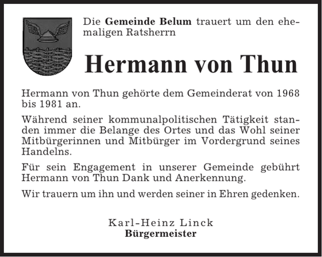 <p>Die Gemeinde Belum trauert um den ehemaligen Ratsherrn</p><p>Hermann von Thun<br />Hermann von Thun gehörte dem Gemeinderat von 1968<br />bis 1981 an.<br />Während seiner kommunalpolitischen Tätigkeit standen immer die Belange des Ortes und das Wohl seiner<br />Mitbürgerinnen und Mitbürger im Vordergrund seines<br />Handelns.<br />Für sein Engagement in unserer Gemeinde gebührt<br />Hermann von Thun Dank und Anerkennung.<br />Wir trauern um ihn und werden seiner in Ehren gedenken.<br />Karl-Heinz Linck<br />Bürgermeister</p>