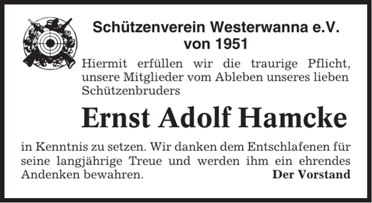 <p>Schützenverein Westerwanna e.V.<br />von 1951<br />Hiermit erfüllen wir die traurige Pflicht,<br />unsere Mitglieder vom Ableben unseres lieben<br />Schützenbruders</p><p>Ernst Adolf Hamcke<br />in Kenntnis zu setzen. Wir danken dem Entschlafenen für<br />seine langjährige Treue und werden ihm ein ehrendes<br />Andenken bewahren.<br />Der Vorstand</p>