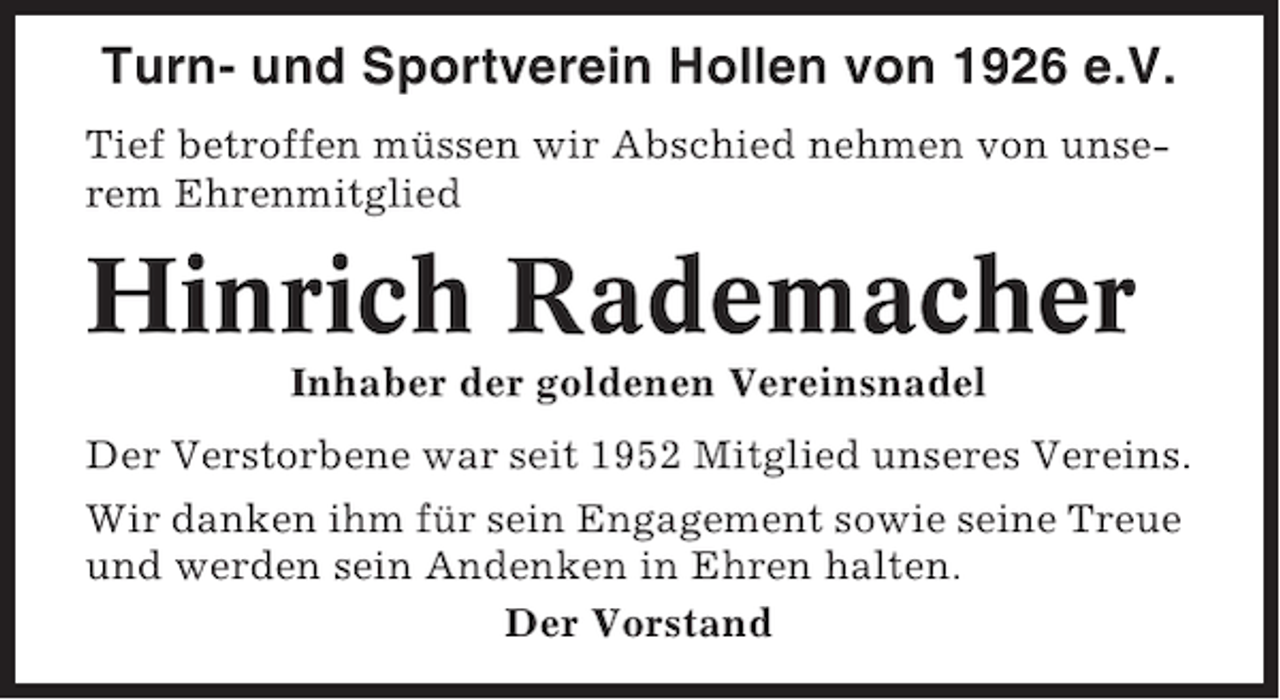 <p>Turn- und Sportverein Hollen von 1926 e.V.<br />Tief betroffen müssen wir Abschied nehmen von unserem Ehrenmitglied</p><p>Hinrich Rademacher<br />Inhaber der goldenen Vereinsnadel<br />Der Verstorbene war seit 1952 Mitglied unseres Vereins.<br />Wir danken ihm für sein Engagement sowie seine Treue<br />und werden sein Andenken in Ehren halten.<br />Der Vorstand</p>