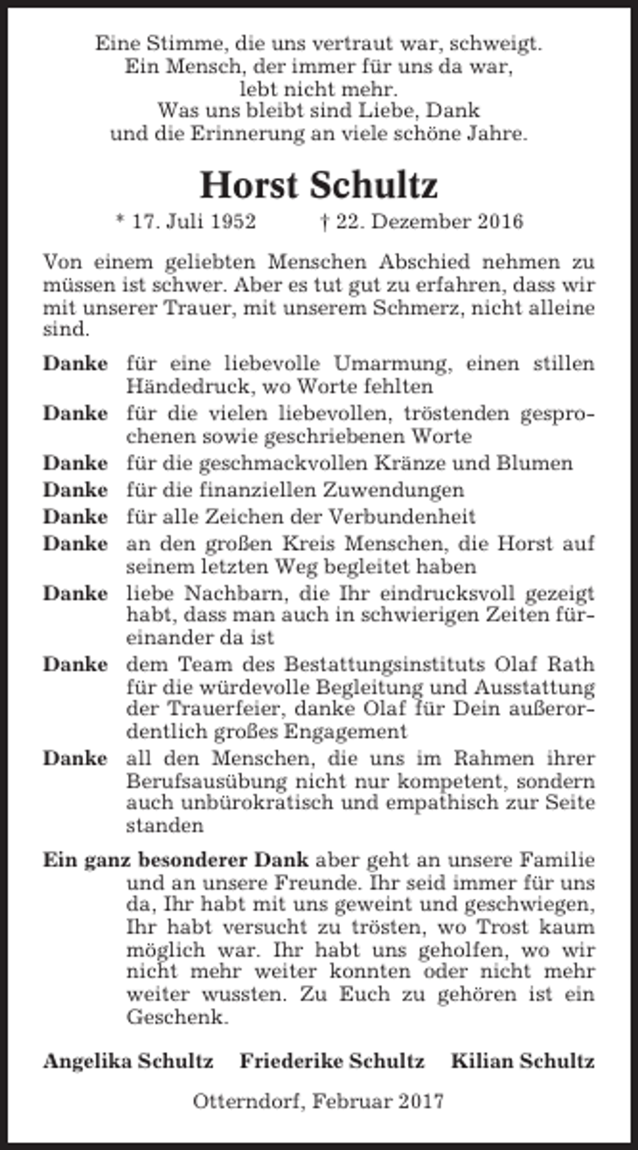 <p>Eine Stimme, die uns vertraut war, schweigt.<br />Ein Mensch, der immer für uns da war,<br />lebt nicht mehr.<br />Was uns bleibt sind Liebe, Dank<br />und die Erinnerung an viele schöne Jahre.</p><p>Horst Schultz<br />* 17. Juli 1952</p><p>† 22. Dezember 2016</p><p>Von einem geliebten Menschen Abschied nehmen zu<br />müssen ist schwer. Aber es tut gut zu erfahren, dass wir<br />mit unserer Trauer, mit unserem Schmerz, nicht alleine<br />sind.<br />Danke für eine liebevolle Umarmung, einen stillen<br />Händedruck, wo Worte fehlten<br />Danke für die vielen liebevollen, tröstenden gesprochenen sowie geschriebenen Worte<br />Danke für die geschmackvollen Kränze und Blumen<br />Danke für die finanziellen Zuwendungen<br />Danke für alle Zeichen der Verbundenheit<br />Danke an den großen Kreis Menschen, die Horst auf<br />seinem letzten Weg begleitet haben<br />Danke liebe Nachbarn, die Ihr eindrucksvoll gezeigt<br />habt, dass man auch in schwierigen Zeiten füreinander da ist<br />Danke dem Team des Bestattungsinstituts Olaf Rath<br />für die würdevolle Begleitung und Ausstattung<br />der Trauerfeier, danke Olaf für Dein außerordentlich großes Engagement<br />Danke all den Menschen, die uns im Rahmen ihrer<br />Berufsausübung nicht nur kompetent, sondern<br />auch unbürokratisch und empathisch zur Seite<br />standen<br />Ein ganz besonderer Dank aber geht an unsere Familie<br />und an unsere Freunde. Ihr seid immer für uns<br />da, Ihr habt mit uns geweint und geschwiegen,<br />Ihr habt versucht zu trösten, wo Trost kaum<br />möglich war. Ihr habt uns geholfen, wo wir<br />nicht mehr weiter konnten oder nicht mehr<br />weiter wussten. Zu Euch zu gehören ist ein<br />Geschenk.<br />Angelika Schultz</p><p>Friederike Schultz</p><p>Otterndorf, Februar 2017</p><p>Kilian Schultz</p>