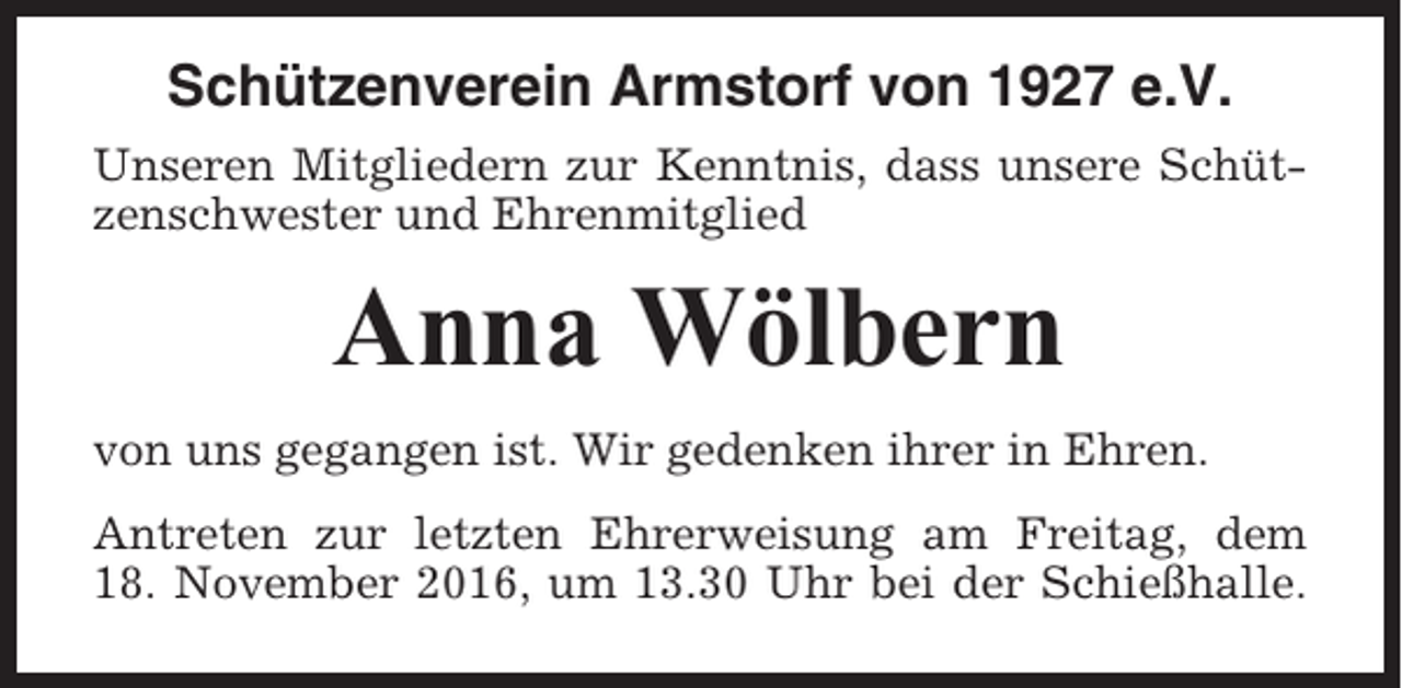 <p>Schützenverein Armstorf von 1927 e.V.<br />Unseren Mitgliedern zur Kenntnis, dass unsere Schützenschwester und Ehrenmitglied</p><p>Anna Wölbern<br />von uns gegangen ist. Wir gedenken ihrer in Ehren.<br />Antreten zur letzten Ehrerweisung am Freitag, dem<br />18. November 2016, um 13.30 Uhr bei der Schießhalle.</p>