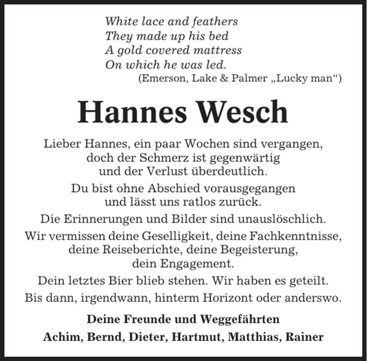 <p>White lace and feathers<br />They made up his bed<br />A gold covered mattress<br />On which he was led.<br />(Emerson, Lake &amp; Palmer „Lucky man“)</p><p>Hannes Wesch<br />Lieber Hannes, ein paar Wochen sind vergangen,<br />doch der Schmerz ist gegenwärtig<br />und der Verlust überdeutlich.<br />Du bist ohne Abschied vorausgegangen<br />und lässt uns ratlos zurück.<br />Die Erinnerungen und Bilder sind unauslöschlich.<br />Wir vermissen deine Geselligkeit, deine Fachkenntnisse,<br />deine Reiseberichte, deine Begeisterung,<br />dein Engagement.<br />Dein letztes Bier blieb stehen. Wir haben es geteilt.<br />Bis dann, irgendwann, hinterm Horizont oder anderswo.<br />Deine Freunde und Weggefährten<br />Achim, Bernd, Dieter, Hartmut, Matthias, Rainer</p>