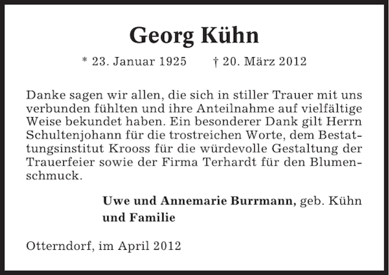 <p>Georg Kühn<br />* 23. Januar 1925</p><p>† 20. März 2012</p><p>Danke sagen wir allen, die sich in stiller Trauer mit uns<br />verbunden fühlten und ihre Anteilnahme auf vielfältige<br />Weise bekundet haben. Ein besonderer Dank gilt Herrn<br />Schultenjohann für die trostreichen Worte, dem Bestattungsinstitut Krooss für die würdevolle Gestaltung der<br />Trauerfeier sowie der Firma Terhardt für den Blumenschmuck.<br />Uwe und Annemarie Burrmann, geb. Kühn<br />und Familie<br />Otterndorf, im April 2012</p>