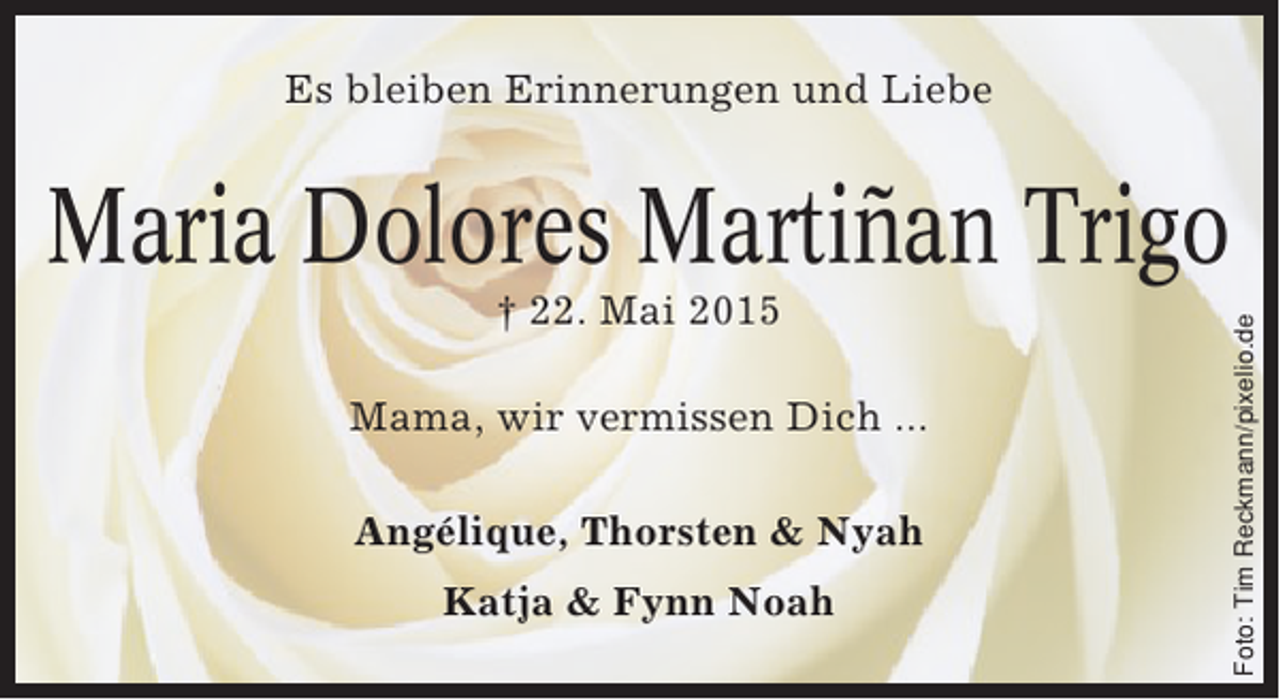 <p>Es bleiben Erinnerungen und Liebe</p><p>† 22. Mai 2015<br />Mama, wir vermissen Dich ...<br />Angélique, Thorsten &amp; Nyah<br />Katja &amp; Fynn Noah</p><p>Foto: Tim Reckmann/pixelio.de</p><p>Maria Dolores Martiñan Trigo</p>